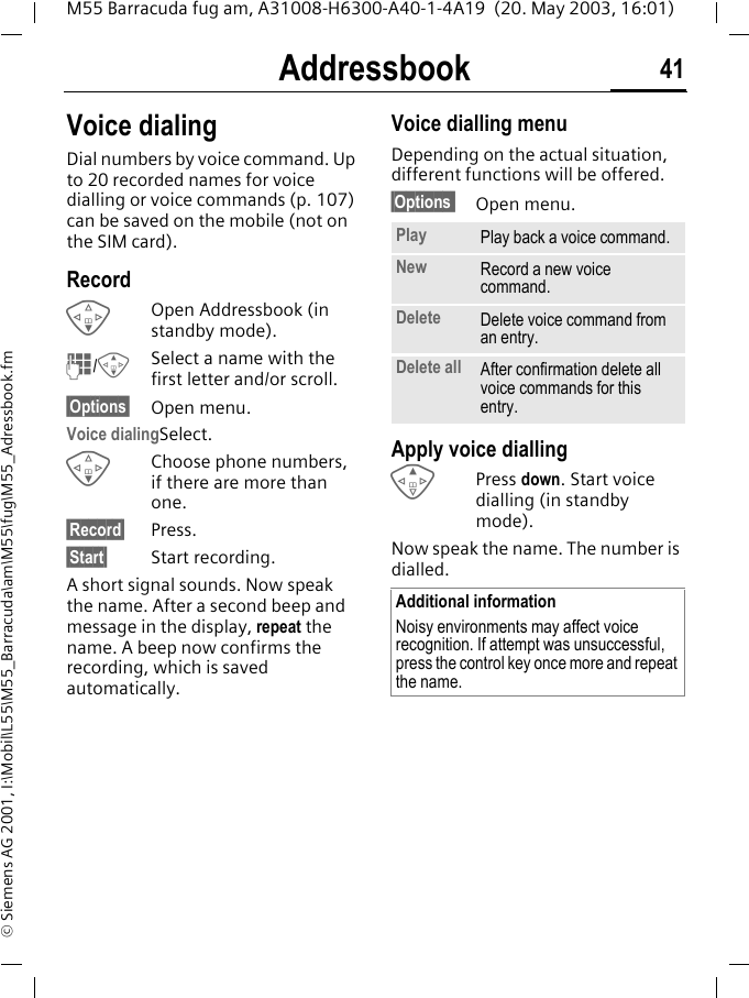 Addressbook 41M55 Barracuda fug am, A31008-H6300-A40-1-4A19  (20. May 2003, 16:01)&copy; Siemens AG 2001, I:\Mobil\L55\M55_Barracuda\am\M55\fug\M55_Adressbook.fmVoice dialingDial numbers by voice command. Up to 20 recorded names for voice dialling or voice commands (p. 107) can be saved on the mobile (not on the SIM card).RecordFOpen Addressbook (in standby mode).J/GSelect a name with the first letter and/or scroll. &sect;Options&sect; Open menu.Voice dialingSelect. FChoose phone numbers, if there are more than one.&sect;Record&sect; Press.&sect;Start&sect; Start recording.A short signal sounds. Now speak the name. After a second beep and message in the display, repeat the name. A beep now confirms the recording, which is saved automatically. Voice dialling menuDepending on the actual situation, different functions will be offered.&sect;Options  Open menu.Apply voice diallingEPress down. Start voice dialling (in standby mode).Now speak the name. The number is dialled. Play Play back a voice command.New Record a new voice command.Delete Delete voice command from an entry.Delete all After confirmation delete all voice commands for this entry.Additional informationNoisy environments may affect voice recognition. If attempt was unsuccessful, press the control key once more and repeat the name.