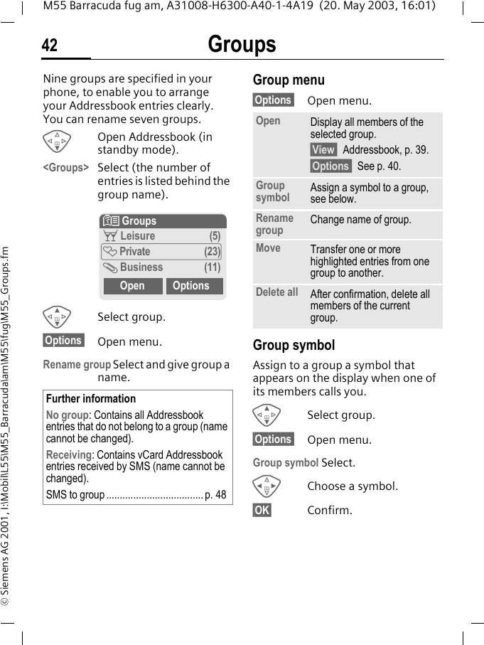 Groups42M55 Barracuda fug am, A31008-H6300-A40-1-4A19  (20. May 2003, 16:01)&copy; Siemens AG 2001, I:\Mobil\L55\M55_Barracuda\am\M55\fug\M55_Groups.fmGroups Nine groups are specified in your phone, to enable you to arrange your Addressbook entries clearly. You can rename seven groups.FOpen Addressbook (in standby mode).<Groups> Select (the number of entries is listed behind the group name). GSelect group.&sect;Options  Open menu.Rename group Select and give group a name.Group menu&sect;Options  Open menu.Group symbolAssign to a group a symbol that appears on the display when one of its members calls you. GSelect group.&sect;Options  Open menu.Group symbol Select.HChoose a symbol.&sect;OK&sect; Confirm.Further informationNo group: Contains all Addressbook entries that do not belong to a group (name cannot be changed).Receiving: Contains vCard Addressbook entries received by SMS (name cannot be changed).SMS to group .................................... p. 48N Groupst Leisure (5)&Atilde; Private (23)&Auml; Business (11)Open OptionsOpen Display all members of the selected group.&sect;View  Addressbook, p. 39.&sect;Options  See p. 40.Group symbol Assign a symbol to a group, see below.Rename group Change name of group.Move Transfer one or more highlighted entries from one group to another.Delete all After confirmation, delete all members of the current group.