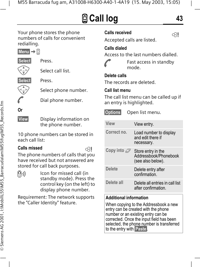 Z Call log 43M55 Barracuda fug am, A31008-H6300-A40-1-4A19  (15. May 2003, 15:05)&copy; Siemens AG 2001, I:\Mobil\L55\M55_Barracuda\am\M55\fug\M55_Records.fmZ Call log Your phone stores the phone numbers of calls for convenient redialling.&sect;Menu&sect;KZ&sect;Select&sect; Press.GSelect call list.&sect;Select&sect; Press.GSelect phone number.ADial phone number.Or&sect;View&sect; Display information on the phone number.10 phone numbers can be stored in each call list:Calls missedThe phone numbers of calls that you have received but not answered are stored for call back purposes.Icon for missed call (in standby mode). Press the control key (on the left) to display phone number.Requirement: The network supports the "Caller Identity" feature.Calls receivedAccepted calls are listed. Calls dialedAccess to the last numbers dialled.AFast access in standby mode.Delete callsThe records are deleted. Call list menuThe call list menu can be called up if an entry is highlighted.&sect;Options&sect; Open list menu.LView View entry.Correct no. Load number to display and edit there if necessary.Copy into 9Store entry in the Addressbook/Phonebook (see also below).Delete Delete entry after confirmation.Delete all Delete all entries in call list after confirmation.Additional informationWhen copying to the Addressbook a new entry can be created with the phone number or an existing entry can be corrected. Once the input field has been selected, the phone number is transferred to the entry with &sect;Paste&sect;.L