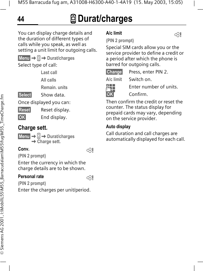 Z Durat/charges44M55 Barracuda fug am, A31008-H6300-A40-1-4A19  (15. May 2003, 15:05)&copy; Siemens AG 2001, I:\Mobil\L55\M55_Barracuda\am\M55\fug\M55_TimeCharge.fmZ Durat/chargesYou can display charge details and the duration of different types of calls while you speak, as well as setting a unit limit for outgoing calls.&sect;Menu&sect;KZKDurat/chargesSelect type of call:Last callAll callsRemain. units&sect;Select&sect; Show data.Once displayed you can:&sect;Reset&sect; Reset display.&sect;OK&sect; End display.Charge sett.&sect;Menu&sect;KZKDurat/chargesKCharge sett.Conv. (PIN 2 prompt)Enter the currency in which the charge details are to be shown.Personal rate (PIN 2 prompt)Enter the charges per unit/period.A/c limit (PIN 2 prompt)Special SIM cards allow you or the service provider to define a credit or a period after which the phone is barred for outgoing calls.&sect;Change&sect; Press, enter PIN 2.A/c limit Switch on.JEnter number of units.&sect;OK&sect; Confirm.Then confirm the credit or reset the counter. The status display for prepaid cards may vary, depending on the service provider.Auto displayCall duration and call charges are automatically displayed for each call.LLL