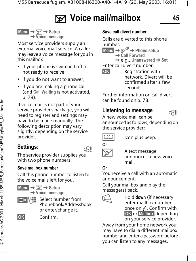 ] Voice mail/mailbox 45M55 Barracuda fug am, A31008-H6300-A40-1-4A19  (20. May 2003, 16:01)&copy; Siemens AG 2001, I:\Mobil\L55\M55_Barracuda\am\M55\fug\M55_Mailbox.fm] Voice mail/mailbox&sect;Menu&sect;K]KSetupKVoice messageMost service providers supply an external voice mail service. A caller may leave a voice message for you in this mailbox&bull; if your phone is switched off or not ready to receive,&bull; if you do not want to answer,&bull; if you are making a phone call (and Call Waiting is not activated, p. 78).If voice mail is not part of your service provider's package, you will need to register and settings may have to be made manually. The following description may vary slightly, depending on the service provider.Settings:The service provider supplies you with two phone numbers:Save mailbox numberCall this phone number to listen to the voice mails left for you. &sect;Menu&sect;K]KSetupKVoice message&middot;/JSelect number from Phonebook/Addressbook or enter/change it.&sect;OK&sect; Confirm.Save call divert numberCalls are diverted to this phone number. &sect;Menu&sect;KmKPhone setupKCall ForwardKe.g., UnansweredKSetEnter call divert number.&sect;OK&sect; Registration with network. Divert will be confirmed after a few seconds.Further information on call divert can be found on p. 78.Listening to messageA new voice mail can be announced as follows, depending on the service provider:\Icon plus beep.Or]A text message announces a new voice mail.OrYou receive a call with an automatic announcement.Call your mailbox and play the message(s) back.1Hold down (if necessary enter mailbox number once only). Confirm with &sect;OK&sect; or &sect;Mailbox&sect; depending on your service provider.Away from your home network you may have to dial a different mailbox number and enter a password before you can listen to any messages.LL