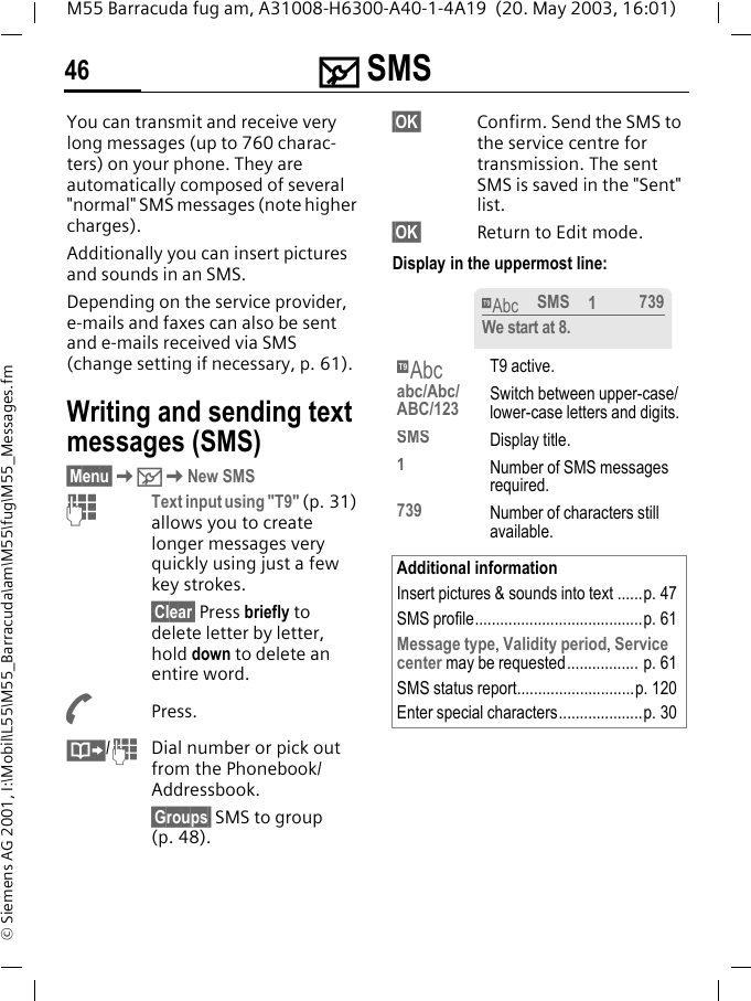 ] SMS46M55 Barracuda fug am, A31008-H6300-A40-1-4A19  (20. May 2003, 16:01)&copy; Siemens AG 2001, I:\Mobil\L55\M55_Barracuda\am\M55\fug\M55_Messages.fm] SMS You can transmit and receive very long messages (up to 760 charac-ters) on your phone. They are automatically composed of several "normal" SMS messages (note higher charges).Additionally you can insert pictures and sounds in an SMS.Depending on the service provider, e-mails and faxes can also be sent and e-mails received via SMS (change setting if necessary, p. 61).Writing and sending text messages (SMS)&sect;Menu&sect;K]KNew SMSJText input using "T9" (p. 31) allows you to create longer messages very quickly using just a few key strokes.&sect;Clear&sect; Press briefly to delete letter by letter, hold down to delete an entire word.APress.&middot;/JDial number or pick out from the Phonebook/Addressbook.&sect;Groups&sect; SMS to group (p. 48).&sect;OK&sect; Confirm. Send the SMS to the service centre for transmission. The sent SMS is saved in the "Sent" list.&sect;OK&sect; Return to Edit mode. Display in the uppermost line: &trade;T9 active.abc/Abc/ABC/123 Switch between upper-case/lower-case letters and digits.SMS Display title.1Number of SMS messages required.739 Number of characters still available.Additional informationInsert pictures &amp; sounds into text ......p. 47SMS profile........................................p. 61Message type, Validity period, Service center may be requested................. p. 61SMS status report............................p. 120Enter special characters....................p. 30&trade;SMS 1739We start at 8.