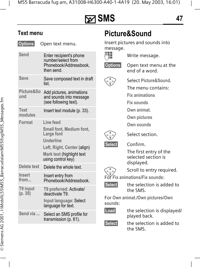 ] SMS 47M55 Barracuda fug am, A31008-H6300-A40-1-4A19  (20. May 2003, 16:01)&copy; Siemens AG 2001, I:\Mobil\L55\M55_Barracuda\am\M55\fug\M55_Messages.fmText menu&sect;Options&sect; Open text menu.Picture&amp;Sound Insert pictures and sounds into message.JWrite message.&sect;Options&sect; Open text menu at the end of a word.GSelect Picture&amp;Sound. The menu contains:Fix animations Fix sounds Own animat.Own pictures Own sounds G Select section.&sect;Select&sect; Confirm.The first entry of the selected section is displayed.GScroll to entry required.For Fix animations/Fix sounds:&sect;Select&sect; the selection is added to the SMS.For Own animat./Own pictures/Own sounds:&sect;Load&sect; the selection is displayed/played back.&sect;Select&sect; the selection is added to the SMS.Send Enter recipient's phone number/select from Phonebook/Addressbook, then send.Save Save composed text in draft list.Picture&amp;Sound  Add pictures, animations and sounds into message (see following text).Text modules Insert text module (p. 33). Format  Line feedSmall font, Medium font, Large fontUnderlineLeft, Right, Center (align)Mark text (highlight text using control key)Delete text Delete the whole text.Insert from... Insert entry from Phonebook/Addressbook.T9 input (p. 30) T9 preferred: Activate/deactivate T9.Input language: Select language for text.Send via ... Select an SMS profile for transmission (p. 61).