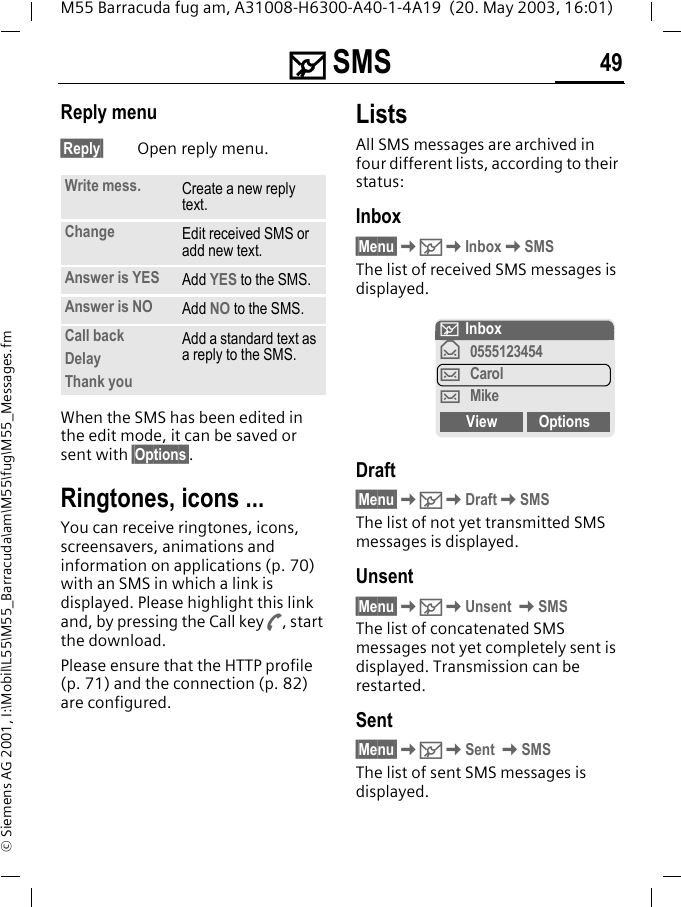 ] SMS 49M55 Barracuda fug am, A31008-H6300-A40-1-4A19  (20. May 2003, 16:01)&copy; Siemens AG 2001, I:\Mobil\L55\M55_Barracuda\am\M55\fug\M55_Messages.fmReply menu &sect;Reply&sect; Open reply menu.When the SMS has been edited in the edit mode, it can be saved or sent with &sect;Options&sect;. Ringtones, icons ... You can receive ringtones, icons, screensavers, animations and information on applications (p. 70) with an SMS in which a link is displayed. Please highlight this link and, by pressing the Call key A, start the download.Please ensure that the HTTP profile (p. 71) and the connection (p. 82) are configured.ListsAll SMS messages are archived in four different lists, according to their status:Inbox&sect;Menu&sect;K]KInboxKSMSThe list of received SMS messages is displayed.Draft&sect;Menu&sect;K]KDraftKSMSThe list of not yet transmitted SMS messages is displayed.Unsent&sect;Menu&sect;K]KUnsent KSMSThe list of concatenated SMS messages not yet completely sent is displayed. Transmission can be restarted.Sent&sect;Menu&sect;K]KSent KSMSThe list of sent SMS messages is displayed.Write mess. Create a new reply text.Change Edit received SMS or add new text.Answer is YES Add YES to the SMS.Answer is NO Add NO to the SMS.Call backDelayThank youAdd a standard text as a reply to the SMS.] Inbox&fnof;0555123454&hellip;Carol&hellip;MikeView Options