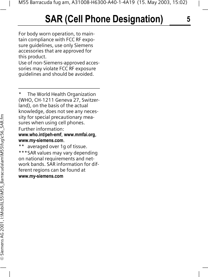 SAR (Cell Phone Designation) 5M55 Barracuda fug am, A31008-H6300-A40-1-4A19  (15. May 2003, 15:02)&copy; Siemens AG 2001, I:\Mobil\L55\M55_Barracuda\am\M55\fug\c56_SAR.fmFor body worn operation, to main-tain compliance with FCC RF expo-sure guidelines, use only Siemens accessories that are approved for this product. Use of non-Siemens-approved acces-sories may violate FCC RF exposure guidelines and should be avoided. * The World Health Organization (WHO, CH-1211 Geneva 27, Switzer-land), on the basis of the actual knowledge, does not see any neces-sity for special precautionary mea-sures when using cell phones.Further information: www.who.int/peh-emf, www.mmfai.org, www.my-siemens.com.** averaged over 1g of tissue.***SAR values may vary depending on national requirements and net-work bands. SAR information for dif-ferent regions can be found atwww.my-siemens.com