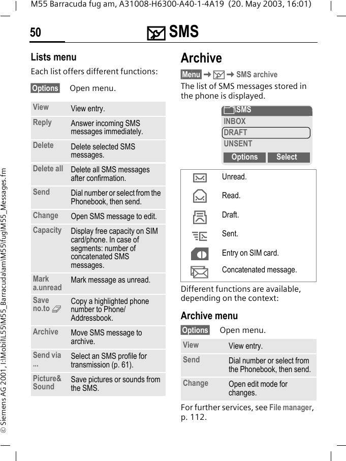 ] SMS50M55 Barracuda fug am, A31008-H6300-A40-1-4A19  (20. May 2003, 16:01)&copy; Siemens AG 2001, I:\Mobil\L55\M55_Barracuda\am\M55\fug\M55_Messages.fmLists menuEach list offers different functions:&sect;Options&sect; Open menu.Archive&sect;Menu&sect;K]KSMS archiveThe list of SMS messages stored in the phone is displayed. Different functions are available, depending on the context:Archive menu&sect;Options&sect; Open menu.For further services, see File manager, p. 112.View View entry.Reply Answer incoming SMS messages immediately.Delete Delete selected SMS messages.Delete all Delete all SMS messages after confirmation.Send Dial number or select from the Phonebook, then send.Change Open SMS message to edit.Capacity Display free capacity on SIM card/phone. In case of segments: number of concatenated SMS messages.Mark a.unread Mark message as unread.Save no.to 9Copy a highlighted phone number to Phone/Addressbook.Archive Move SMS message to archive.Send via ... Select an SMS profile for transmission (p. 61).Picture&amp;Sound Save pictures or sounds from the SMS.&hellip;Unread.&fnof;Read.&sbquo;Draft.&bdquo;Sent.&cent;Entry on SIM card.XConcatenated message.View View entry.Send Dial number or select from the Phonebook, then send.Change Open edit mode for changes.&Ntilde;\SMSINBOXDRAFTUNSENTOptions Select