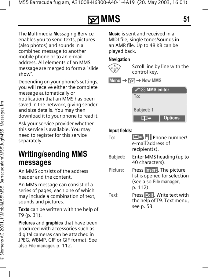 ] MMS 51M55 Barracuda fug am, A31008-H6300-A40-1-4A19  (20. May 2003, 16:01)&copy; Siemens AG 2001, I:\Mobil\L55\M55_Barracuda\am\M55\fug\M55_Messages.fm] MMS The Multimedia Messaging Service enables you to send texts, pictures (also photos) and sounds in a combined message to another mobile phone or to an e-mail address. All elements of an MMS message are merged to form a "slide show".Depending on your phone's settings, you will receive either the complete message automatically or notification that an MMS has been saved in the network, giving sender and size details. You may then download it to your phone to read it. Ask your service provider whether this service is available. You may need to register for this service separately.Writing/sending MMS messagesAn MMS consists of the address header and the content. An MMS message can consist of a series of pages, each one of which may include a combination of text, sounds and pictures.Texts can be written with the help of T9 (p. 31).Pictures and graphics that have been produced with accessories such as digital cameras can be attached in JPEG, WBMP, GIF or GIF format. See also File manager, p. 112.Music is sent and received in a MIDI file, single tones/sounds in an AMR file. Up to 48 KB can be played back.NavigationGScroll line by line with the control key.&sect;Menu&sect;K]KNew MMSInput fields:To: &middot;/J Phone number/e-mail address of recipient(s).Subject:  Enter MMS heading (up to 40 characters).Picture: Press &sect;Insert . The picture list is opened for selection (see also File manager, p. 112).Text: Press &sect;Edit&sect;. Write text with the help of T9. Text menu, see p. 53. &Yuml; MMS editorTo:Subject: 1&ordm;Options