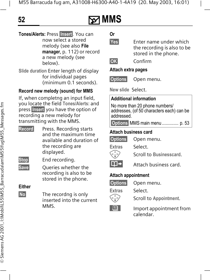 ] MMS52M55 Barracuda fug am, A31008-H6300-A40-1-4A19  (20. May 2003, 16:01)&copy; Siemens AG 2001, I:\Mobil\L55\M55_Barracuda\am\M55\fug\M55_Messages.fmTones/Alerts: Press &sect;Insert . You can now select a stored melody (see also File manager, p. 112) or record a new melody (see below).Slide duration Enter length of display for individual pages (minimum 0.1 seconds).Record new melody (sound) for MMSIf, when completng an input field, you locate the field Tones/Alerts: and press &sect;Insert&sect; you have the option of recording a new melody for transmitting with the MMS.Record&sect; Press. Recording starts and the maximum time available and duration of the recording are displayed.Stop&sect; End recording.Save&sect; Queries whether the recording is also to be stored in the phone.Either&sect;No&sect; The recordng is only inserted into the current MMS. Or&sect;Yes&sect; Enter name under which the recording is also to be stored in the phone.&sect;OK&sect; ConfirmAttach extra pages&sect;Options&sect; Open menu.New slide Select.Attach business card&sect;Options&sect; Open menu.Extras Select.FScroll to Businesscard.&middot;Attach business card.Attach appointment&sect;Options&sect; Open menu.Extras Select.FScroll to Appointment. &eacute;Import appointment from calendar.Additional informationNo more than 20 phone numbers/addresses, (of 50 characters each) can be addressed.&sect;Options&sect; MMS main menu .............. p. 53