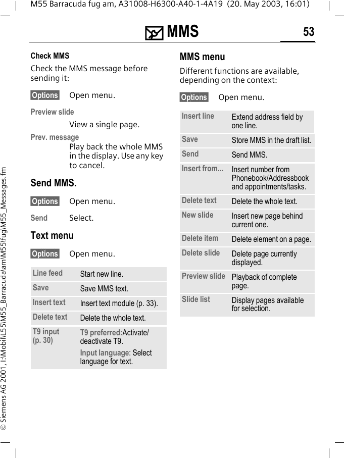 ] MMS 53M55 Barracuda fug am, A31008-H6300-A40-1-4A19  (20. May 2003, 16:01)&copy; Siemens AG 2001, I:\Mobil\L55\M55_Barracuda\am\M55\fug\M55_Messages.fmCheck MMSCheck the MMS message before sending it: &sect;Options&sect; Open menu.Preview slideView a single page.Prev. messagePlay back the whole MMS in the display. Use any key to cancel. Send MMS.&sect;Options&sect; Open menu.Send Select. Text menu&sect;Options&sect; Open menu. MMS menuDifferent functions are available, depending on the context:&sect;Options&sect; Open menu. Line feed Start new line.Save Save MMS text.Insert text Insert text module (p. 33).Delete text Delete the whole text.T9 input (p. 30) T9 preferred:Activate/deactivate T9.Input language: Select language for text.Insert line Extend address field by one line.Save Store MMS in the draft list.Send Send MMS.Insert from... Insert number from Phonebook/Addressbook and appointments/tasks.Delete text Delete the whole text.New slide Insert new page behind current one.Delete item Delete element on a page.Delete slide Delete page currently displayed.Preview slide Playback of complete page.Slide list Display pages available for selection.