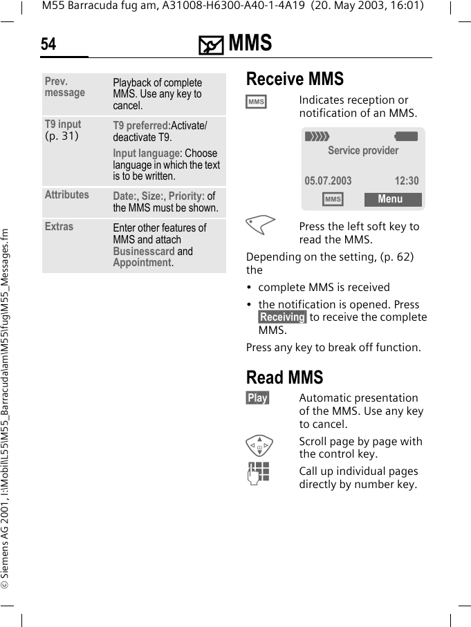 ] MMS54M55 Barracuda fug am, A31008-H6300-A40-1-4A19  (20. May 2003, 16:01)&copy; Siemens AG 2001, I:\Mobil\L55\M55_Barracuda\am\M55\fug\M55_Messages.fmReceive MMS&permil;Indicates reception or notification of an MMS. <Press the left soft key to read the MMS. Depending on the setting, (p. 62) the&bull; complete MMS is received&bull; the notification is opened. Press &sect;Receiving&sect; to receive the complete MMS.Press any key to break off function. Read MMS&sect;Play&sect; Automatic presentation of the MMS. Use any key to cancel.GScroll page by page with the control key.JCall up individual pages directly by number key.Prev. message Playback of complete MMS. Use any key to cancel.T9 input (p. 31) T9 preferred:Activate/deactivate T9.Input language: Choose language in which the text is to be written.Attributes Date:, Size:, Priority: of the MMS must be shown.Extras Enter other features of MMS and attach Businesscard and Appointment._gService provider05.07.2003 12:30&permil;Menu