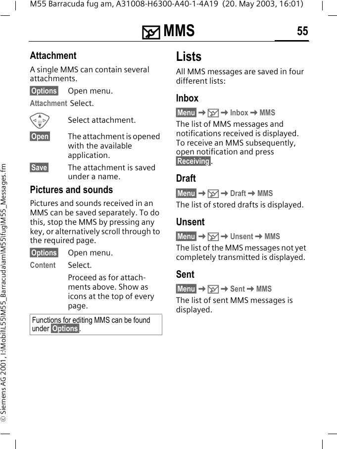 ] MMS 55M55 Barracuda fug am, A31008-H6300-A40-1-4A19  (20. May 2003, 16:01)&copy; Siemens AG 2001, I:\Mobil\L55\M55_Barracuda\am\M55\fug\M55_Messages.fmAttachmentA single MMS can contain several attachments.&sect;Options&sect; Open menu.Attachment Select.GSelect attachment.&sect;Open&sect; The attachment is opened with the available application.&sect;Save&sect; The attachment is saved under a name.Pictures and soundsPictures and sounds received in an MMS can be saved separately. To do this, stop the MMS by pressing any key, or alternatively scroll through to the required page.&sect;Options&sect; Open menu.Content Select.Proceed as for attach-ments above. Show as icons at the top of every page.ListsAll MMS messages are saved in four different lists:Inbox&sect;Menu&sect;K]KInboxKMMSThe list of MMS messages and notifications received is displayed. To receive an MMS subsequently, open notification and press &sect;Receiving&sect;. Draft&sect;Menu&sect;K]KDraftKMMSThe list of stored drafts is displayed.Unsent&sect;Menu&sect;K]KUnsentKMMSThe list of the MMS messages not yet completely transmitted is displayed.Sent&sect;Menu&sect;K]KSentKMMSThe list of sent MMS messages is displayed.Functions for editing MMS can be found under &sect;Options&sect;.