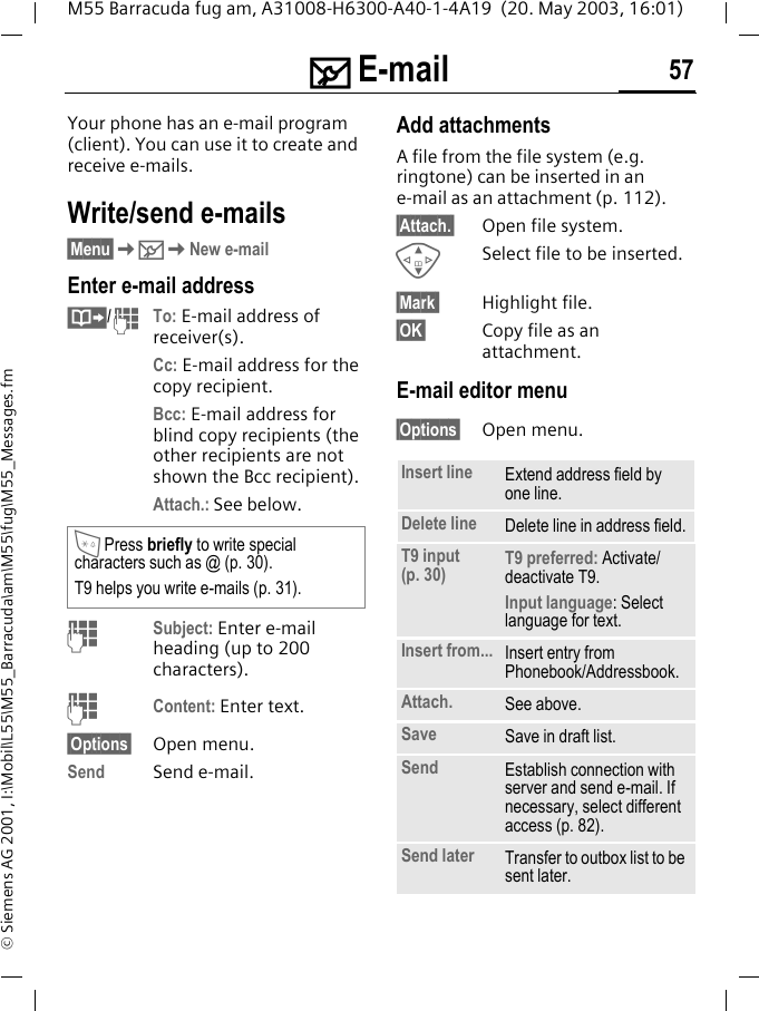 ] E-mail 57M55 Barracuda fug am, A31008-H6300-A40-1-4A19  (20. May 2003, 16:01)&copy; Siemens AG 2001, I:\Mobil\L55\M55_Barracuda\am\M55\fug\M55_Messages.fm] E-mail Your phone has an e-mail program (client). You can use it to create and receive e-mails.Write/send e-mails&sect;Menu&sect;K]KNew e-mailEnter e-mail address&middot;/JTo: E-mail address of receiver(s).Cc: E-mail address for the copy recipient.Bcc: E-mail address for blind copy recipients (the other recipients are not shown the Bcc recipient).Attach.: See below. JSubject: Enter e-mail heading (up to 200 characters).JContent: Enter text. &sect;Options&sect; Open menu.Send Send e-mail.Add attachmentsA file from the file system (e.g. ringtone) can be inserted in ane-mail as an attachment (p. 112).&sect;Attach.&sect; Open file system.GSelect file to be inserted.&sect;Mark  Highlight file.&sect;OK&sect; Copy file as an attachment.E-mail editor menu&sect;Options&sect; Open menu.* Press briefly to write special characters such as @ (p. 30).T9 helps you write e-mails (p. 31).Insert line Extend address field by one line.Delete line Delete line in address field.T9 input (p. 30) T9 preferred: Activate/deactivate T9.Input language: Select language for text.Insert from... Insert entry from Phonebook/Addressbook.Attach. See above.Save Save in draft list.Send Establish connection with server and send e-mail. If necessary, select different access (p. 82).Send later Transfer to outbox list to be sent later.