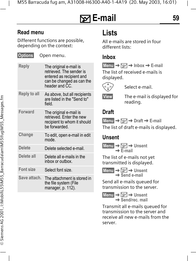 ] E-mail 59M55 Barracuda fug am, A31008-H6300-A40-1-4A19  (20. May 2003, 16:01)&copy; Siemens AG 2001, I:\Mobil\L55\M55_Barracuda\am\M55\fug\M55_Messages.fmRead menuDifferent functions are possible, depending on the context:&sect;Options&sect; Open menu.ListsAll e-mails are stored in four different lists:Inbox&sect;Menu&sect;K]KInboxKE-mailThe list of received e-mails is displayed.GSelect e-mail.&sect;View&sect; The e-mail is displayed for reading.Draft&sect;Menu&sect;K]KDraftKE-mailThe list of draft e-mails is displayed.Unsent&sect;Menu&sect;K]KUnsent KE-mailThe list of e-mails not yet transmitted is displayed.&sect;Menu&sect;K]KUnsent KSend e-mailSend all e-mails queued for transmission to the server. &sect;Menu&sect;K]KUnsent KSend/rec. mailTransmit all e-mails queued for transmission to the server and receive all new e-mails from the server. Reply The original e-mail is retrieved. The sender is entered as recipient and can be changed as can the header and CC.Reply to all As above, but all recipients are listed in the "Send to" field.Forward The original e-mail is retrieved. Enter the new recipient to whom it should be forwarded.Change To edit, open e-mail in edit mode.Delete Delete selected e-mail.Delete all Delete all e-mails in the inbox or outbox. Font size Select font size. Save attach. The attachment is stored in the file system (File manager, p. 112).