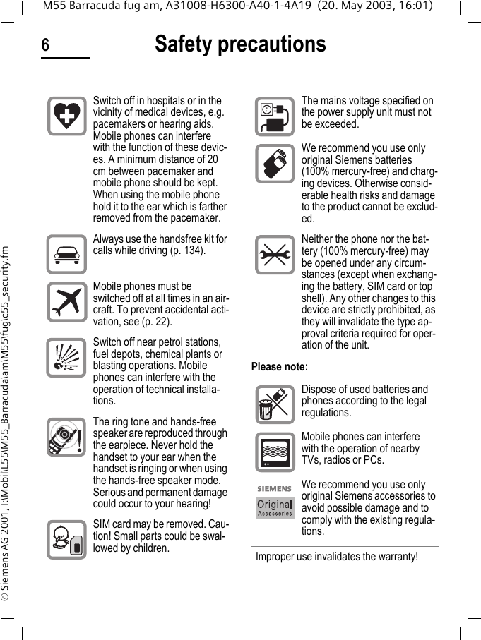 Safety precautions6M55 Barracuda fug am, A31008-H6300-A40-1-4A19  (20. May 2003, 16:01)&copy; Siemens AG 2001, I:\Mobil\L55\M55_Barracuda\am\M55\fug\c55_security.fmSafety precautionsPlease note:Switch off in hospitals or in the vicinity of medical devices, e.g. pacemakers or hearing aids. Mobile phones can interfere with the function of these devic-es. A minimum distance of 20 cm between pacemaker and mobile phone should be kept. When using the mobile phone hold it to the ear which is farther removed from the pacemaker.Always use the handsfree kit for calls while driving (p. 134).Mobile phones must be switched off at all times in an air-craft. To prevent accidental acti-vation, see (p. 22).Switch off near petrol stations, fuel depots, chemical plants or blasting operations. Mobile phones can interfere with the operation of technical installa-tions.The ring tone and hands-free speaker are reproduced through the earpiece. Never hold the handset to your ear when the handset is ringing or when using the hands-free speaker mode. Serious and permanent damage could occur to your hearing!SIM card may be removed. Cau-tion! Small parts could be swal-lowed by children.The mains voltage specified on the power supply unit must not be exceeded.We recommend you use only original Siemens batteries (100% mercury-free) and charg-ing devices. Otherwise consid-erable health risks and damage to the product cannot be exclud-ed.Neither the phone nor the bat-tery (100% mercury-free) may be opened under any circum-stances (except when exchang-ing the battery, SIM card or top shell). Any other changes to this device are strictly prohibited, as they will invalidate the type ap-proval criteria required for oper-ation of the unit.Dispose of used batteries and phones according to the legal regulations.Mobile phones can interfere with the operation of nearby TVs, radios or PCs.We recommend you use only original Siemens accessories to avoid possible damage and to comply with the existing regula-tions.Improper use invalidates the warranty!