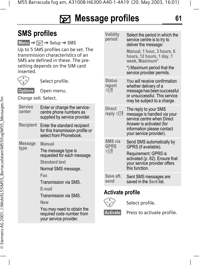 ] Message profiles 61M55 Barracuda fug am, A31008-H6300-A40-1-4A19  (20. May 2003, 16:01)&copy; Siemens AG 2001, I:\Mobil\L55\M55_Barracuda\am\M55\fug\M55_Messages.fm] Message profilesSMS profiles&sect;Menu&sect;K]KSetupKSMSUp to 5 SMS profiles can be set. The transmission characteristics of an SMS are defined in these. The pre-setting depends on the SIM card inserted.GSelect profile.&sect;Options&sect; Open menu.Change sett. Select.Activate profileGSelect profile.&sect;Activate&sect; Press to activate profile.Service center Enter or change the service-centre phone numbers as supplied by service provider.Recipient Enter the standard recipient for this transmission profile or select from Phonebook.Message type ManualThe message type is requested for each message.Standard textNormal SMS message.FaxTransmission via SMS.E-mailTransmission via SMS.NewYou may need to obtain the required code number from your service provider.Validity period Select the period in which the service centre is to try to deliver the message:Manual, 1 hour, 3 hours, 6 hours, 12 hours, 1 day, 1 week, Maximum* *) Maximum period that the service provider permits.Status report LYou will receive confirmation whether delivery of a message has been successful or unsuccessful. This service may be subject to a charge.Direct reply LThe reply to your SMS message is handled via your service centre when Direct Answer is activated (for information please contact your service provider).SMS via GPRS LSend SMS automatically by GPRS (if available).Requirement: GPRS is activated (p. 82). Ensure that your service provider offers this function.Save aft. send Sent SMS messages are saved in the Sent list.