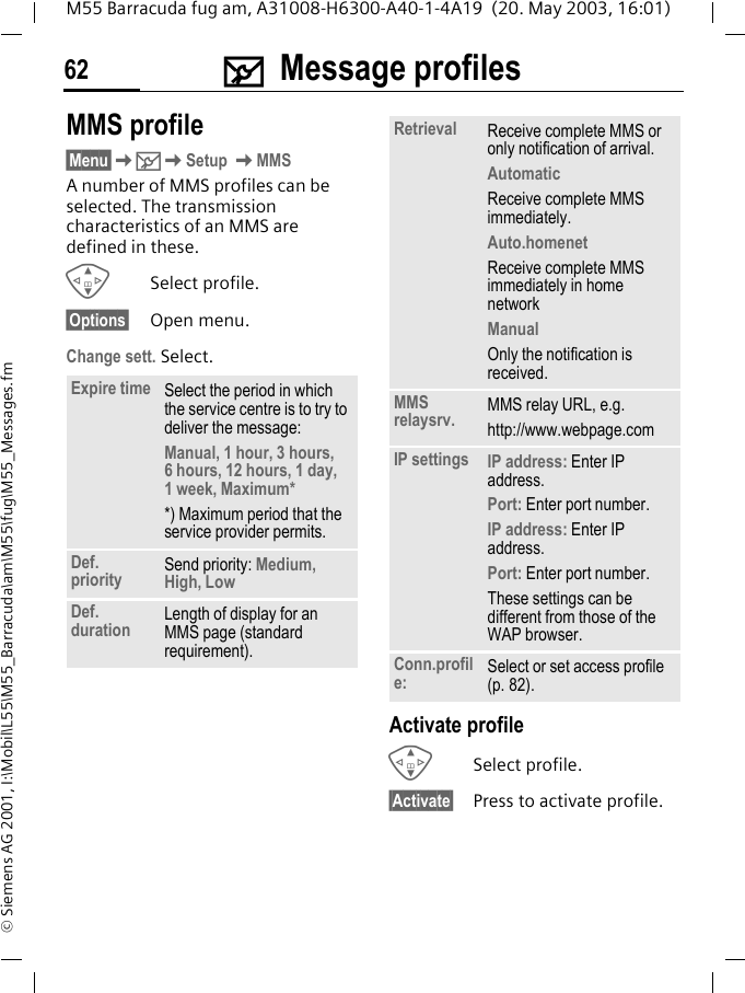 ] Message profiles62M55 Barracuda fug am, A31008-H6300-A40-1-4A19  (20. May 2003, 16:01)&copy; Siemens AG 2001, I:\Mobil\L55\M55_Barracuda\am\M55\fug\M55_Messages.fmMMS profile&sect;Menu&sect;K]KSetup KMMSA number of MMS profiles can be selected. The transmission characteristics of an MMS are defined in these. GSelect profile.&sect;Options&sect; Open menu.Change sett. Select.Activate profileGSelect profile.&sect;Activate&sect; Press to activate profile.Expire time Select the period in which the service centre is to try to deliver the message:Manual, 1 hour, 3 hours, 6 hours, 12 hours, 1 day, 1 week, Maximum* *) Maximum period that the service provider permits.Def. priority Send priority: Medium, High, LowDef. duration Length of display for an MMS page (standard requirement).Retrieval Receive complete MMS or only notification of arrival.AutomaticReceive complete MMS immediately.Auto.homenetReceive complete MMS immediately in home networkManualOnly the notification is received.MMS relaysrv. MMS relay URL, e.g.http://www.webpage.comIP settings IP address: Enter IP address.Port: Enter port number.IP address: Enter IP address.Port: Enter port number.These settings can be different from those of the WAP browser.Conn.profile: Select or set access profile (p. 82).