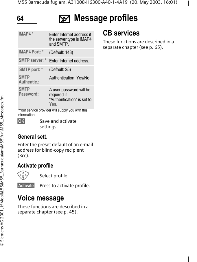 ] Message profiles64M55 Barracuda fug am, A31008-H6300-A40-1-4A19  (20. May 2003, 16:01)&copy; Siemens AG 2001, I:\Mobil\L55\M55_Barracuda\am\M55\fug\M55_Messages.fm*Your service provider will supply you with this information.&sect;OK&sect; Save and activate settings.General sett.Enter the preset default of an e-mail address for blind-copy recipient (Bcc).Activate profileGSelect profile.&sect;Activate&sect; Press to activate profile.Voice messageThese functions are described in a separate chapter (see p. 45).CB servicesThese functions are described in a separate chapter (see p. 65).IMAP4 * Enter Internet address if the server type is IMAP4 and SMTP.IMAP4 Port: * (Default: 143)SMTP server: * Enter Internet address.SMTP port: * (Default: 25)SMTP Authentic.: Authentication: Yes/NoSMTP Password: A user password will be required if "Authentication" is set to Yes.