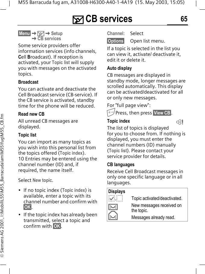 ] CB services 65M55 Barracuda fug am, A31008-H6300-A40-1-4A19  (15. May 2003, 15:05)&copy; Siemens AG 2001, I:\Mobil\L55\M55_Barracuda\am\M55\fug\M55_CB.fm] CB services&sect;Menu&sect;K]KSetupKCB servicesSome service providers offer information services (info channels, Cell Broadcast). If reception is activated, your Topic list will supply you with messages on the activated topics. BroadcastYou can activate and deactivate the Cell Broadcast service (CB-service). If the CB service is activated, standby time for the phone will be reduced.Read new CB All unread CB messages are displayed.Topic listYou can import as many topics as you wish into this personal list from the topics offered (Topic index). 10 Entries may be entered using the channel number (ID) and, if required, the name itself. Select New topic.&bull; If no topic index (Topic index) is available, enter a topic with its channel number and confirm with &sect;OK&sect;.&bull; If the topic index has already been transmitted, select a topic and confirm with &sect;OK&sect;.Channel:Select&sect;Options&sect; Open list menu.If a topic is selected in the list you can view it, activate/ deactivate it, edit it or delete it.Auto displayCB messages are displayed in standby mode, longer messages are scrolled automatically. This display can be activated/deactivated for all or only new messages.For "full page view":Press, then press &sect;View CB&sect;.Topic indexThe list of topics is displayed for you to choose from. If nothing is displayed, you must enter the channel numbers (ID) manually (Topic list). Please contact your service provider for details.CB languagesReceive Cell Broadcast messages in only one specific language or in all languages.Displaysp,oTopic activated/deactivated.&hellip;New messages received on the topic.&fnof;Messages already read.L