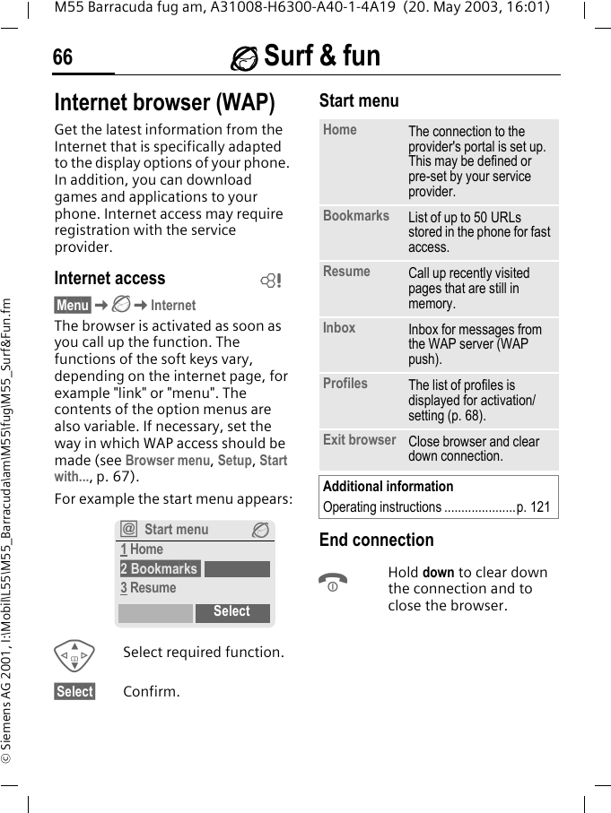 &Eacute; Surf &amp; fun66M55 Barracuda fug am, A31008-H6300-A40-1-4A19  (20. May 2003, 16:01)&copy; Siemens AG 2001, I:\Mobil\L55\M55_Barracuda\am\M55\fug\M55_Surf&amp;Fun.fm&Eacute; Surf &amp; funInternet browser (WAP)Get the latest information from the Internet that is specifically adapted to the display options of your phone. In addition, you can download games and applications to your phone. Internet access may require registration with the service provider.Internet access&sect;Menu&sect;K&Eacute;KInternetThe browser is activated as soon as you call up the function. The functions of the soft keys vary, depending on the internet page, for example "link" or "menu". The contents of the option menus are also variable. If necessary, set the way in which WAP access should be made (see Browser menu, Setup, Start with..., p. 67). For example the start menu appears:GSelect required function.&sect;Select&sect; Confirm. Start menuEnd connectionBHold down to clear down the connection and to close the browser.L&Iacute;Start menu &Eacute;1 Home2 Bookmarks 3 ResumeSelectHome The connection to the provider's portal is set up. This may be defined or pre-set by your service provider.Bookmarks List of up to 50 URLs stored in the phone for fast access. Resume Call up recently visited pages that are still in memory.Inbox Inbox for messages from the WAP server (WAP push).Profiles The list of profiles is displayed for activation/setting (p. 68).Exit browser Close browser and clear down connection.Additional informationOperating instructions .....................p. 121