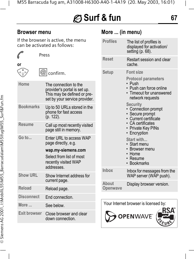 &Eacute; Surf &amp; fun 67M55 Barracuda fug am, A31008-H6300-A40-1-4A19  (20. May 2003, 16:01)&copy; Siemens AG 2001, I:\Mobil\L55\M55_Barracuda\am\M55\fug\M55_Surf&amp;Fun.fmBrowser menuIf the browser is active, the menu can be activated as follows:APressorE&Iacute; confirm.More ... (in menu)Home The connection to the provider's portal is set up. This may be defined or pre-set by your service provider.Bookmarks Up to 50 URLs stored in the phone for fast access (p. 122).Resume Call up most recently visited page still in memory.Go to... Enter URL to access WAP page directly, e.g.wap.my-siemens.comSelect from list of most recently visited WAP addresses.Show URL Show Internet address for current page.Reload Reload page.Disconnect End connection. More ... See below.Exit browser Close browser and clear down connection.Profiles The list of profiles is displayed for activation/setting (p. 68).Reset Restart session and clear cache.Setup Font sizeProtocol parameters&bull;Push&bull; Push can force online&bull; Timeout for unanswered network requestsSecurity&bull; Connection prompt&bull; Secure prompt&bull; Current certificate&bull;CA certificates&bull; Private Key PINs&bull; EncryptionStart with... &bull;Start menu&bull; Browser menu&bull;Home&bull; Resume&bull; BookmarksInbox Inbox for messages from the WAP server (WAP push).About Openwave Display browser version.Your Internet browser is licensed by: 