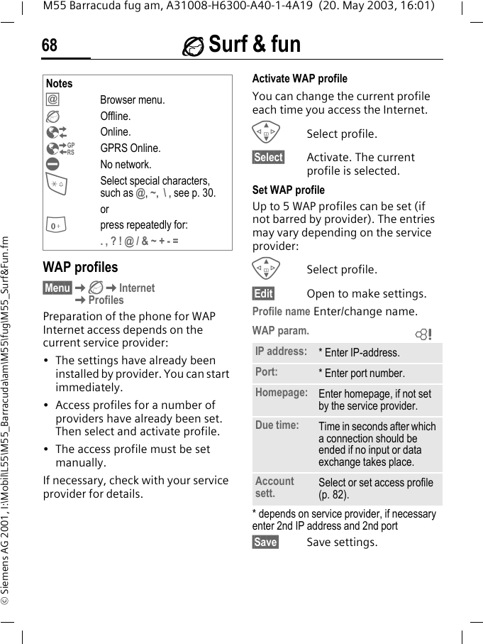 &Eacute; Surf &amp; fun68M55 Barracuda fug am, A31008-H6300-A40-1-4A19  (20. May 2003, 16:01)&copy; Siemens AG 2001, I:\Mobil\L55\M55_Barracuda\am\M55\fug\M55_Surf&amp;Fun.fmWAP profiles &sect;Menu&sect;K&Eacute;KInternetKProfilesPreparation of the phone for WAP Internet access depends on the current service provider:&bull; The settings have already been installed by provider. You can start immediately.&bull; Access profiles for a number of providers have already been set. Then select and activate profile.&bull; The access profile must be set manually.If necessary, check with your service provider for details. Activate WAP profile You can change the current profile each time you access the Internet.GSelect profile.&sect;Select&sect; Activate. The current profile is selected.Set WAP profileUp to 5 WAP profiles can be set (if not barred by provider). The entries may vary depending on the service provider:GSelect profile.&sect;Edit&sect; Open to make settings.Profile name Enter/change name.WAP param. * depends on service provider, if necessary enter 2nd IP address and 2nd port&sect;Save&sect; Save settings.Notes&Iacute;Browser menu.&Eacute;Offline.&Ecirc;Online.&Euml;GPRS Online.&Igrave;No network.*Select special characters, such as @, ~,  \ , see p. 30.or0press repeatedly for:. , ? ! @ / &amp; ~ + - =IP address: * Enter IP-address.Port: * Enter port number.Homepage: Enter homepage, if not set by the service provider.Due time: Time in seconds after which a connection should be ended if no input or data exchange takes place.Account sett. Select or set access profile (p. 82).L