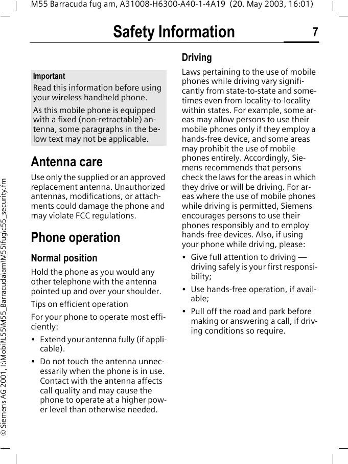 Safety Information 7M55 Barracuda fug am, A31008-H6300-A40-1-4A19  (20. May 2003, 16:01)&copy; Siemens AG 2001, I:\Mobil\L55\M55_Barracuda\am\M55\fug\c55_security.fmSafety Infor-mationAntenna careUse only the supplied or an approved replacement antenna. Unauthorized antennas, modifications, or attach-ments could damage the phone and may violate FCC regulations.Phone operationNormal positionHold the phone as you would any other telephone with the antenna pointed up and over your shoulder.Tips on efficient operationFor your phone to operate most effi-ciently:&bull; Extend your antenna fully (if appli-cable).&bull; Do not touch the antenna unnec-essarily when the phone is in use. Contact with the antenna affects call quality and may cause the phone to operate at a higher pow-er level than otherwise needed.DrivingLaws pertaining to the use of mobile phones while driving vary signifi-cantly from state-to-state and some-times even from locality-to-locality within states. For example, some ar-eas may allow persons to use their mobile phones only if they employ a hands-free device, and some areas may prohibit the use of mobile phones entirely. Accordingly, Sie-mens recommends that persons check the laws for the areas in which they drive or will be driving. For ar-eas where the use of mobile phones while driving is permitted, Siemens encourages persons to use their phones responsibly and to employ hands-free devices. Also, if using your phone while driving, please:&bull; Give full attention to driving &mdash; driving safely is your first responsi-bility;&bull; Use hands-free operation, if avail-able;&bull; Pull off the road and park before making or answering a call, if driv-ing conditions so require.ImportantRead this information before using your wireless handheld phone.As this mobile phone is equipped with a fixed (non-retractable) an-tenna, some paragraphs in the be-low text may not be applicable. 