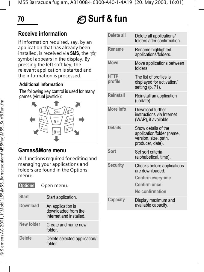 &Eacute; Surf &amp; fun70M55 Barracuda fug am, A31008-H6300-A40-1-4A19  (20. May 2003, 16:01)&copy; Siemens AG 2001, I:\Mobil\L55\M55_Barracuda\am\M55\fug\M55_Surf&amp;Fun.fmReceive informationIf information required, say, by an application that has already been installed, is received via SMS, the &brvbar; symbol appears in the display. By pressing the left soft key, the relevant application is started and the information is processed. Games&amp;More menuAll functions required for editing and managing your applications and folders are found in the Options menu:&sect;Options&sect; Open menu. Additional informationThe following key control is used for many games (virtual joystick):   Start  Start application.Download  An application is downloaded from the Internet and installed.New folder Create and name new folder.Delete Delete selected application/folder.286413795Delete all Delete all applications/folders after confirmation.Rename Rename highlighted applications/folders.Move Move applications between folders. HTTP profile The list of profiles is displayed for activation/setting (p. 71).Reinstall Reinstall an application (update).More Info Download further instructions via Internet (WAP), if available.Details Show details of the application/folder (name, version, size, path, producer, date).Sort Set sort criteria (alphabetical, time).Security Checks before applications are downloaded:Confirm everytimeConfirm onceNo confirmationCapacity Display maximum and available capacity.