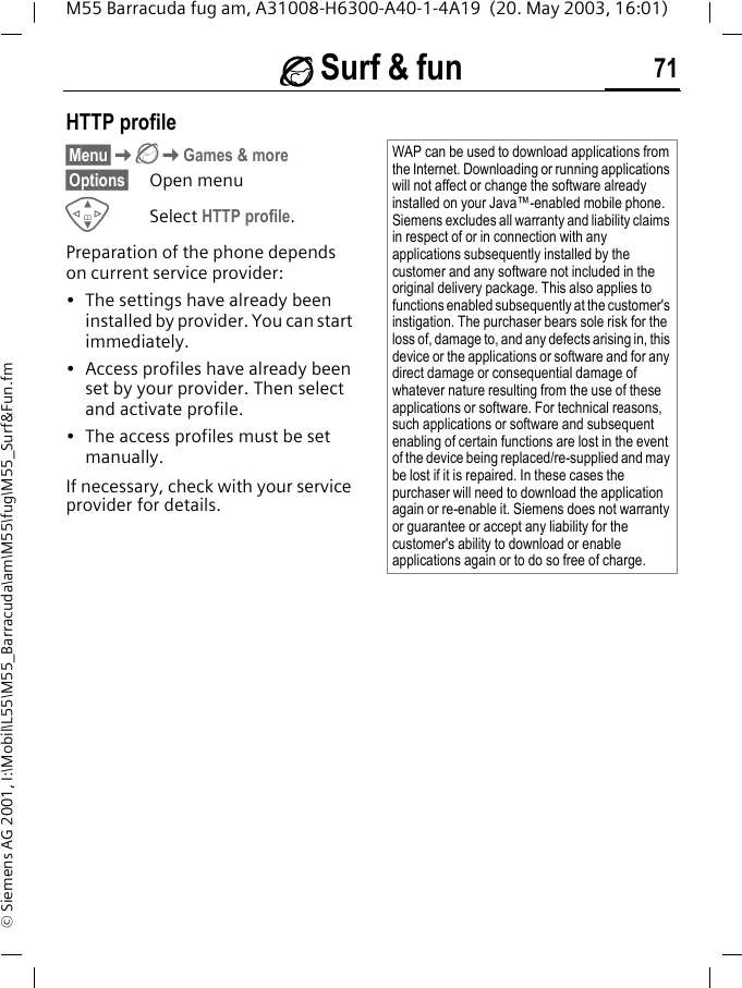&Eacute; Surf &amp; fun 71M55 Barracuda fug am, A31008-H6300-A40-1-4A19  (20. May 2003, 16:01)&copy; Siemens AG 2001, I:\Mobil\L55\M55_Barracuda\am\M55\fug\M55_Surf&amp;Fun.fmHTTP profile&sect;Menu&sect;K&Eacute;KGames &amp; more&sect;Options&sect; Open menuGSelect HTTP profile.Preparation of the phone depends on current service provider:&bull; The settings have already been installed by provider. You can start immediately.&bull; Access profiles have already been set by your provider. Then select and activate profile.&bull; The access profiles must be set manually.If necessary, check with your service provider for details.WAP can be used to download applications from the Internet. Downloading or running applications will not affect or change the software already installed on your Java&trade;-enabled mobile phone.Siemens excludes all warranty and liability claims in respect of or in connection with any applications subsequently installed by the customer and any software not included in the original delivery package. This also applies to functions enabled subsequently at the customer's instigation. The purchaser bears sole risk for the loss of, damage to, and any defects arising in, this device or the applications or software and for any direct damage or consequential damage of whatever nature resulting from the use of these applications or software. For technical reasons, such applications or software and subsequent enabling of certain functions are lost in the event of the device being replaced/re-supplied and may be lost if it is repaired. In these cases the purchaser will need to download the application again or re-enable it. Siemens does not warranty or guarantee or accept any liability for the customer's ability to download or enable applications again or to do so free of charge.