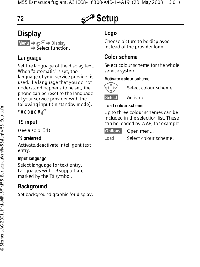 m Setup72M55 Barracuda fug am, A31008-H6300-A40-1-4A19  (20. May 2003, 16:01)&copy; Siemens AG 2001, I:\Mobil\L55\M55_Barracuda\am\M55\fug\M55_Setup.fmm Setup Display&sect;Menu&sect;KmKDisplayKSelect function.LanguageSet the language of the display text. When "automatic" is set, the language of your service provider is used. If a language that you do not understand happens to be set, the phone can be reset to the language of your service provider with the following input (in standby mode):* # 0 0 0 0 # AT9 input (see also p. 31)T9 preferredActivate/deactivate intelligent text entry.Input languageSelect language for text entry. Languages with T9 support are marked by the T9 symbol.BackgroundSet background graphic for display.LogoChoose picture to be displayed instead of the provider logo.Color schemeSelect colour scheme for the whole service system.Activate colour schemeGSelect colour scheme.&sect;Select&sect; Activate.Load colour schemeUp to three colour schemes can be included in the selection list. These can be loaded by WAP, for example.&sect;Options  Open menu.Load Select colour scheme. 