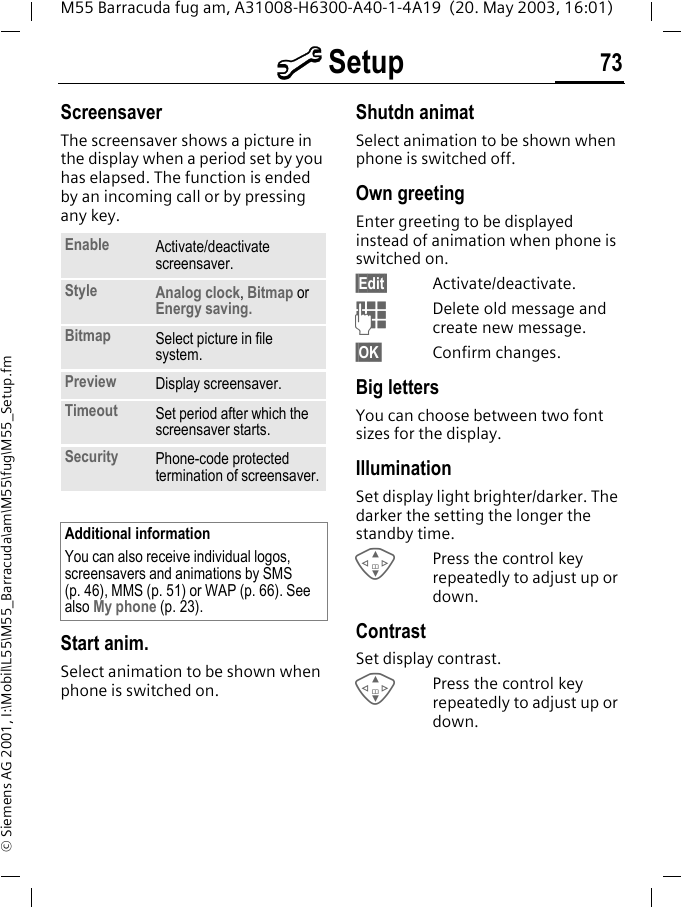 m Setup 73M55 Barracuda fug am, A31008-H6300-A40-1-4A19  (20. May 2003, 16:01)&copy; Siemens AG 2001, I:\Mobil\L55\M55_Barracuda\am\M55\fug\M55_Setup.fmScreensaver The screensaver shows a picture in the display when a period set by you has elapsed. The function is ended by an incoming call or by pressing any key. Start anim.Select animation to be shown when phone is switched on.Shutdn animatSelect animation to be shown when phone is switched off.Own greetingEnter greeting to be displayed instead of animation when phone is switched on.&sect;Edit&sect; Activate/deactivate.JDelete old message and create new message.&sect;OK&sect; Confirm changes.Big lettersYou can choose between two font sizes for the display.IlluminationSet display light brighter/darker. The darker the setting the longer the standby time.GPress the control key repeatedly to adjust up or down.ContrastSet display contrast. GPress the control key repeatedly to adjust up or down.Enable Activate/deactivate screensaver.Style Analog clock, Bitmap orEnergy saving.Bitmap Select picture in file system.Preview Display screensaver.Timeout Set period after which the screensaver starts.Security Phone-code protected termination of screensaver.Additional informationYou can also receive individual logos, screensavers and animations by SMS (p. 46), MMS (p. 51) or WAP (p. 66). See also My phone (p. 23).