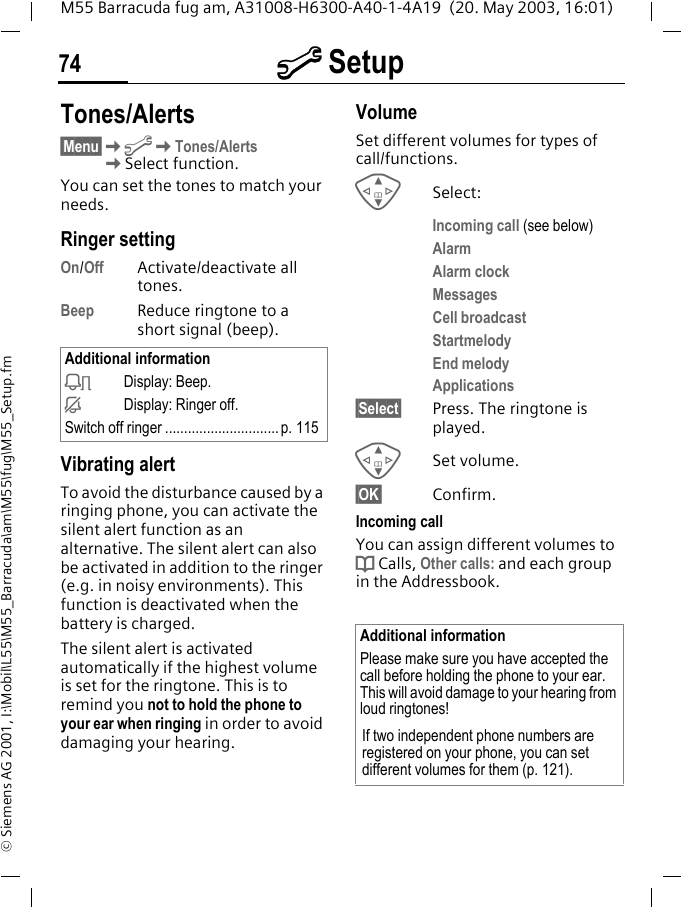 m Setup74M55 Barracuda fug am, A31008-H6300-A40-1-4A19  (20. May 2003, 16:01)&copy; Siemens AG 2001, I:\Mobil\L55\M55_Barracuda\am\M55\fug\M55_Setup.fmTones/Alerts&sect;Menu&sect;KmKTones/Alerts KSelect function.You can set the tones to match your needs.Ringer setting On/Off Activate/deactivate all tones. Beep Reduce ringtone to a short signal (beep).Vibrating alertTo avoid the disturbance caused by a ringing phone, you can activate the silent alert function as an alternative. The silent alert can also be activated in addition to the ringer (e.g. in noisy environments). This function is deactivated when the battery is charged.The silent alert is activated automatically if the highest volume is set for the ringtone. This is to remind you not to hold the phone to your ear when ringing in order to avoid damaging your hearing.VolumeSet different volumes for types of call/functions.GSelect:Incoming call (see below)AlarmAlarm clockMessagesCell broadcastStartmelodyEnd melodyApplications&sect;Select&sect; Press. The ringtone is played.GSet volume.&sect;OK&sect; Confirm.Incoming callYou can assign different volumes to d Calls, Other calls: and each group in the Addressbook.Additional informationkDisplay: Beep.jDisplay: Ringer off.Switch off ringer ..............................p. 115Additional informationPlease make sure you have accepted the call before holding the phone to your ear. This will avoid damage to your hearing from loud ringtones!If two independent phone numbers are registered on your phone, you can set different volumes for them (p. 121).