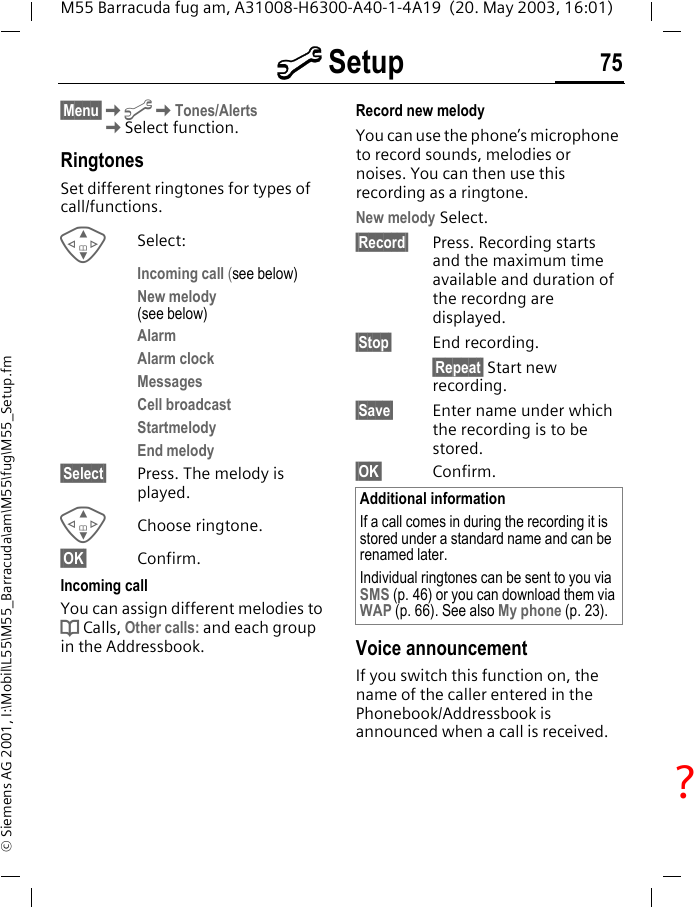 m Setup 75M55 Barracuda fug am, A31008-H6300-A40-1-4A19  (20. May 2003, 16:01)&copy; Siemens AG 2001, I:\Mobil\L55\M55_Barracuda\am\M55\fug\M55_Setup.fm&sect;Menu&sect;KmKTones/Alerts KSelect function.RingtonesSet different ringtones for types of call/functions.GSelect:Incoming call (see below)New melody (see below)AlarmAlarm clockMessagesCell broadcastStartmelodyEnd melody&sect;Select&sect; Press. The melody is played.GChoose ringtone.&sect;OK&sect; Confirm.Incoming callYou can assign different melodies to d Calls, Other calls: and each group in the Addressbook.Record new melody You can use the phone&rsquo;s microphone to record sounds, melodies or noises. You can then use this recording as a ringtone.New melody Select.&sect;Record&sect; Press. Recording starts and the maximum time available and duration of the recordng are displayed.&sect;Stop&sect; End recording.&sect;Repeat&sect; Start new recording. &sect;Save&sect; Enter name under which the recording is to be stored.&sect;OK&sect; Confirm.Voice announcementIf you switch this function on, the name of the caller entered in the Phonebook/Addressbook is announced when a call is received.Additional informationIf a call comes in during the recording it is stored under a standard name and can be renamed later.Individual ringtones can be sent to you via SMS (p. 46) or you can download them via WAP (p. 66). See also My phone (p. 23).?