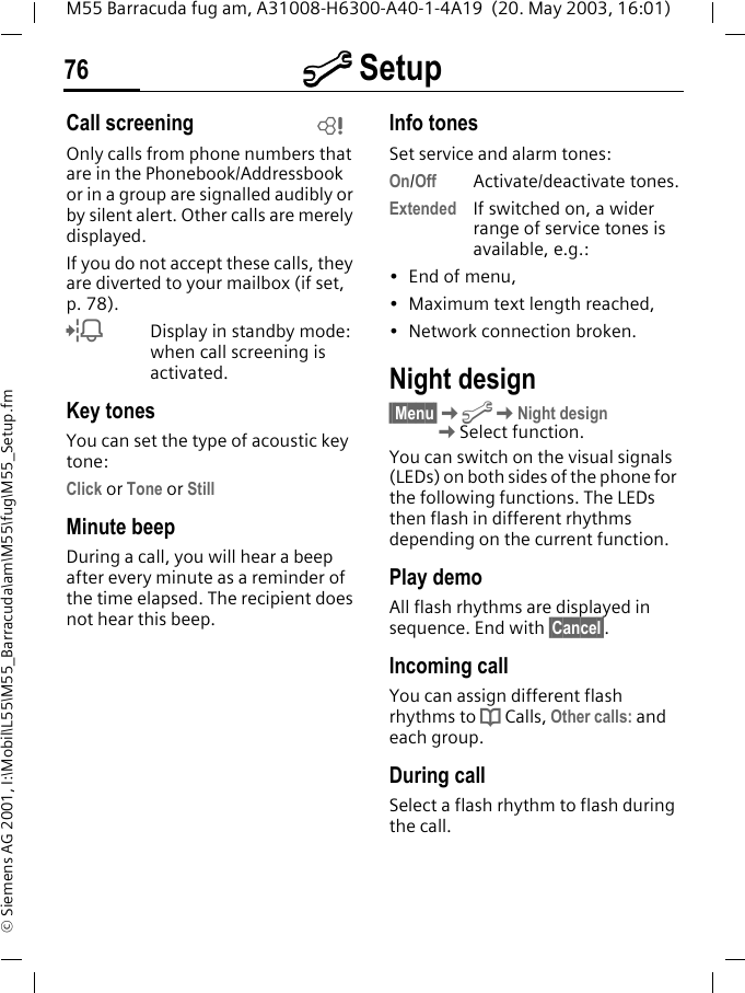 m Setup76M55 Barracuda fug am, A31008-H6300-A40-1-4A19  (20. May 2003, 16:01)&copy; Siemens AG 2001, I:\Mobil\L55\M55_Barracuda\am\M55\fug\M55_Setup.fmCall screeningOnly calls from phone numbers that are in the Phonebook/Addressbook or in a group are signalled audibly or by silent alert. Other calls are merely displayed. If you do not accept these calls, they are diverted to your mailbox (if set, p. 78).lDisplay in standby mode: when call screening is activated.Key tonesYou can set the type of acoustic key tone:Click or Tone or StillMinute beepDuring a call, you will hear a beep after every minute as a reminder of the time elapsed. The recipient does not hear this beep.Info tonesSet service and alarm tones:On/Off Activate/deactivate tones.Extended If switched on, a wider range of service tones is available, e.g.:&bull; End of menu,&bull; Maximum text length reached,&bull; Network connection broken.Night design&sect;&sect;Menu&sect;KmKNight designKSelect function.You can switch on the visual signals (LEDs) on both sides of the phone for the following functions. The LEDs then flash in different rhythms depending on the current function.Play demoAll flash rhythms are displayed in sequence. End with &sect;Cancel&sect;.Incoming callYou can assign different flash rhythms to d Calls, Other calls: and each group.During callSelect a flash rhythm to flash during the call.L