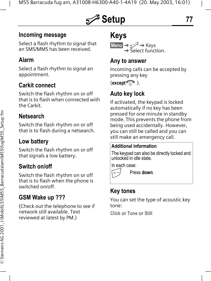m Setup 77M55 Barracuda fug am, A31008-H6300-A40-1-4A19  (20. May 2003, 16:01)&copy; Siemens AG 2001, I:\Mobil\L55\M55_Barracuda\am\M55\fug\M55_Setup.fmIncoming messageSelect a flash rhythm to signal that an SMS/MMS has been received.AlarmSelect a flash rhythm to signal an appointment.Carkit connectSwitch the flash rhythm on or off that is to flash when connected with the Carkit.NetsearchSwitch the flash rhythm on or off that is to flash during a netsearch.Low batterySwitch the flash rhythm on or off that signals a low battery.Switch on/off Switch the flash rhythm on or off that is to flash when the phone is switched on/off.GSM Wake up ???(Check out the telephone to see if network still available. Text reviewed at latest by PM.)Keys&sect;Menu&sect;KmKKeys KSelect function.Any to answerIncoming calls can be accepted by pressing any key(exceptB).Auto key lockIf activated, the keypad is locked automatically if no key has been pressed for one minute in standby mode. This prevents the phone from being used accidentally. However, you can still be called and you can still make an emergency call.Key tonesYou can set the type of acoustic key tone:Click or Tone or StillAdditional informationThe keypad can also be directly locked and unlocked in idle state.In each case:Press down.