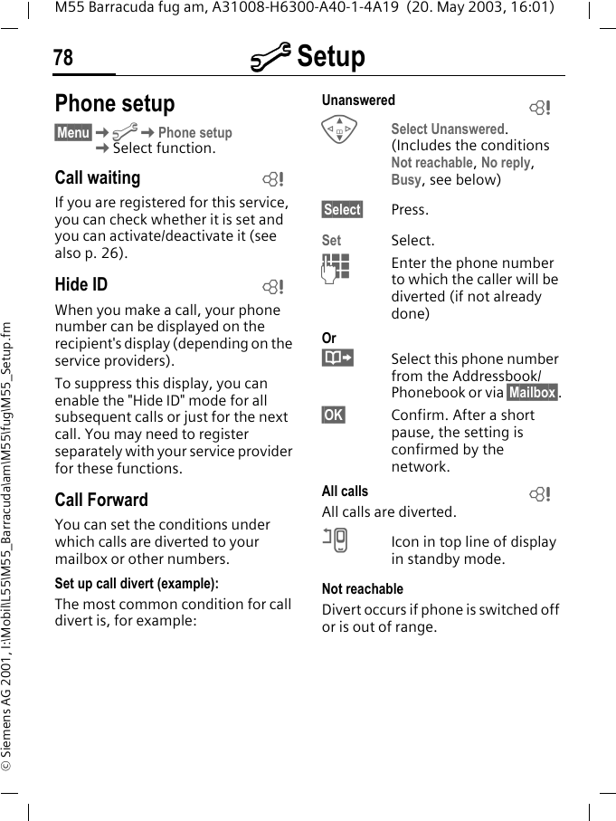 m Setup78M55 Barracuda fug am, A31008-H6300-A40-1-4A19  (20. May 2003, 16:01)&copy; Siemens AG 2001, I:\Mobil\L55\M55_Barracuda\am\M55\fug\M55_Setup.fmPhone setup&sect;Menu&sect;KmKPhone setupKSelect function.Call waitingIf you are registered for this service, you can check whether it is set and you can activate/deactivate it (see also p. 26).Hide IDWhen you make a call, your phone number can be displayed on the recipient's display (depending on the service providers).To suppress this display, you can enable the "Hide ID" mode for all subsequent calls or just for the next call. You may need to register separately with your service provider for these functions.Call ForwardYou can set the conditions under which calls are diverted to your mailbox or other numbers.Set up call divert (example):The most common condition for call divert is, for example:Unanswered GSelect Unanswered. (Includes the conditions Not reachable, No reply, Busy, see below)&sect;Select&sect; Press.Set Select.JEnter the phone number to which the caller will be diverted (if not already done)Or&middot;Select this phone number from the Addressbook/Phonebook or via &sect;Mailbox&sect;.&sect;OK&sect; Confirm. After a short pause, the setting is confirmed by the network.All calls All calls are diverted.nIcon in top line of display in standby mode.Not reachableDivert occurs if phone is switched off or is out of range.LLLL