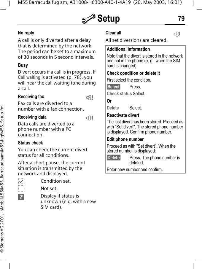 m Setup 79M55 Barracuda fug am, A31008-H6300-A40-1-4A19  (20. May 2003, 16:01)&copy; Siemens AG 2001, I:\Mobil\L55\M55_Barracuda\am\M55\fug\M55_Setup.fmNo replyA call is only diverted after a delay that is determined by the network. The period can be set to a maximum of 30 seconds in 5 second intervals.BusyDivert occurs if a call is in progress. If Call waiting is activated (p. 78), you will hear the call waiting tone during a call.Receiving fax Fax calls are diverted to a number with a fax connection.Receiving data Data calls are diverted to a phone number with a PC connection. Status checkYou can check the current divert status for all conditions.After a short pause, the current situation is transmitted by the network and displayed.pCondition set.oNot set.sDisplay if status is unknown (e.g. with a new SIM card). Clear all All set diversions are cleared.LLAdditional informationNote that the divert is stored in the network and not in the phone (e. g., when the SIM card is changed).Check condition or delete itFirst select the condition.&sect;Select&sect; Press.Check status Select.OrDelete Select.Reactivate divertThe last divert has been stored. Proceed as with "Set divert". The stored phone number is displayed. Confirm phone number.Edit phone numberProceed as with "Set divert". When the stored number is displayed:&sect;Delete&sect; Press. The phone number is deleted.Enter new number and confirm.L