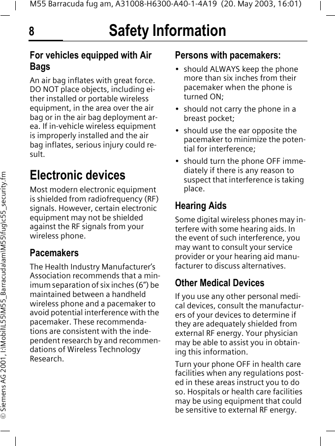Safety Information8M55 Barracuda fug am, A31008-H6300-A40-1-4A19  (20. May 2003, 16:01)&copy; Siemens AG 2001, I:\Mobil\L55\M55_Barracuda\am\M55\fug\c55_security.fmFor vehicles equipped with Air BagsAn air bag inflates with great force. DO NOT place objects, including ei-ther installed or portable wireless equipment, in the area over the air bag or in the air bag deployment ar-ea. If in-vehicle wireless equipment is improperly installed and the air bag inflates, serious injury could re-sult.Electronic devicesMost modern electronic equipment is shielded from radiofrequency (RF) signals. However, certain electronic equipment may not be shielded against the RF signals from your wireless phone.PacemakersThe Health Industry Manufacturer&rsquo;s Association recommends that a min-imum separation of six inches (6&rdquo;) be maintained between a handheld wireless phone and a pacemaker to avoid potential interference with the pacemaker. These recommenda-tions are consistent with the inde-pendent research by and recommen-dations of Wireless Technology Research.Persons with pacemakers:&bull; should ALWAYS keep the phone more than six inches from their pacemaker when the phone is turned ON;&bull; should not carry the phone in a breast pocket;&bull; should use the ear opposite the pacemaker to minimize the poten-tial for interference;&bull; should turn the phone OFF imme-diately if there is any reason to suspect that interference is taking place.Hearing AidsSome digital wireless phones may in-terfere with some hearing aids. In the event of such interference, you may want to consult your service provider or your hearing aid manu-facturer to discuss alternatives.Other Medical DevicesIf you use any other personal medi-cal devices, consult the manufactur-ers of your devices to determine if they are adequately shielded from external RF energy. Your physician may be able to assist you in obtain-ing this information.Turn your phone OFF in health care facilities when any regulations post-ed in these areas instruct you to do so. Hospitals or health care facilities may be using equipment that could be sensitive to external RF energy.