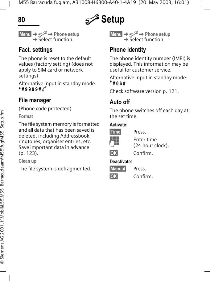 m Setup80M55 Barracuda fug am, A31008-H6300-A40-1-4A19  (20. May 2003, 16:01)&copy; Siemens AG 2001, I:\Mobil\L55\M55_Barracuda\am\M55\fug\M55_Setup.fm&sect;Menu&sect;KmKPhone setupKSelect function.Fact. settingsThe phone is reset to the default values (factory setting) (does not apply to SIM card or network settings).Alternative input in standby mode:  * # 9 9 9 9 # AFile manager(Phone code protected)FormatThe file system memory is formatted and all data that has been saved is deleted, including Addressbook, ringtones, organiser entries, etc. Save important data in advance (p. 123).Clean upThe file system is defragmented.&sect;Menu&sect;KmKPhone setupKSelect function.Phone identityThe phone identity number (IMEI) is displayed. This information may be useful for customer service. Alternative input in standby mode: * # 0 6 #Check software version p. 121.Auto offThe phone switches off each day at the set time.Activate:&sect;Time&sect; Press.JEnter time (24 hour clock).&sect;OK&sect; Confirm.Deactivate:&sect;Manual&sect; Press.&sect;OK&sect; Confirm.
