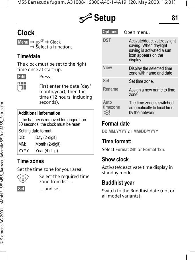m Setup 81M55 Barracuda fug am, A31008-H6300-A40-1-4A19  (20. May 2003, 16:01)&copy; Siemens AG 2001, I:\Mobil\L55\M55_Barracuda\am\M55\fug\M55_Setup.fmClock&sect;Menu&sect;KmKClockKSelect a function.Time/dateThe clock must be set to the right time once at start-up.&sect;Edit&sect; Press.JFirst enter the date (day/month/year), then the time (12 hours, including seconds).Time zonesSet the time zone for your area.FSelect the required time zone from list ...&sect;Set&sect; ... and set.&sect;Options&sect; Open menu. Format dateDD.MM.YYYY or MM/DD/YYYYTime format:Select Format 24h or Format 12h.Show clockActivate/deactivate time display in standby mode.Buddhist yearSwitch to the Buddhist date (not on all model variants). Additional informationIf the battery is removed for longer than 30 seconds, the clock must be reset. Setting date format:DD: Day (2-digit)MM: Month (2-digit)YYYY: Year (4-digit)DST Activate/deactivate daylight saving. When daylight saving is activated a sun icon appears on the display.View Display the selected time zone with name and date.Set Set time zone.Rename Assign a new name to time zone.Auto timezoneLThe time zone is switched automatically to local time by the network.