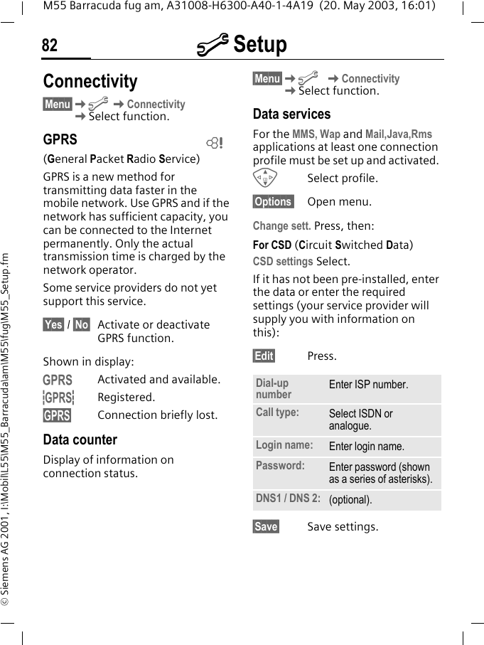 m Setup82M55 Barracuda fug am, A31008-H6300-A40-1-4A19  (20. May 2003, 16:01)&copy; Siemens AG 2001, I:\Mobil\L55\M55_Barracuda\am\M55\fug\M55_Setup.fmConnectivity&sect;Menu&sect;Km KConnectivityKSelect function.GPRS(General Packet Radio Service)GPRS is a new method for transmitting data faster in the mobile network. Use GPRS and if the network has sufficient capacity, you can be connected to the Internet permanently. Only the actual transmission time is charged by the network operator.Some service providers do not yet support this service.&sect;Yes&sect; / &sect;No&sect; Activate or deactivate GPRS function.Shown in display:&laquo;Activated and available.&ordf;Registered.Connection briefly lost.Data counterDisplay of information on connection status.&sect;Menu&sect;Km KConnectivityKSelect function.Data servicesFor the MMS, Wap and Mail,Java,Rms applications at least one connection profile must be set up and activated. GSelect profile.&sect;Options  Open menu.Change sett. Press, then:For CSD (Circuit Switched Data)CSD settings Select.If it has not been pre-installed, enter the data or enter the required settings (your service provider will supply you with information on this):&sect;Edit&sect; Press. &sect;Save&sect; Save settings.LDial-up number Enter ISP number.Call type: Select ISDN or analogue.Login name: Enter login name.Password: Enter password (shown as a series of asterisks).DNS1 / DNS 2: (optional).