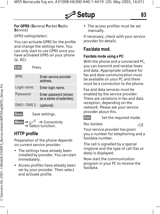 m Setup 83M55 Barracuda fug am, A31008-H6300-A40-1-4A19  (20. May 2003, 16:01)&copy; Siemens AG 2001, I:\Mobil\L55\M55_Barracuda\am\M55\fug\M55_Setup.fmFor GPRS (General Packet Radio Service)GPRS settingsSelect. You can activate GPRS for the profile and change the settings here. You can only start to use GPRS once you have activated GPRS on your phone (p. 82).&sect;Edit&sect; Press.  &sect;Save&sect; Save settings.&sect;Menu&sect;Km KConnectivityKSelect function.HTTP profilePreparation of the phone depends on current service provider:&bull; The settings have already been installed by provider. You can start immediately.&bull; Access profiles have already been set by your provider. Then select and activate profile.&bull; The access profiles must be set manually.If necessary, check with your service provider for details.Fax/data mod.Fax/data mode using a PCWith the phone and a connected PC, you can transmit and receive faxes and data. Appropriate software for fax and data communication must be available on your PC and there must be a connection to the phone. Fax and data services must be enabled by the service provider. There are variations in fax and data reception, depending on the network. Please ask your service provider about this.&sect;Edit&sect; Set the required mode.Rec fax/dataYour service provider has given you a number for telephoning and a fax/data number.The call is signalled by a special ringtone and the type of call (fax or data) is displayed.Now start the communication program in your PC to receive the fax/data.APN: Enter service provider address. Login name: Enter login name.Password: Enter password (shown as a series of asterisks).DNS1 / DNS 2: (optional).L