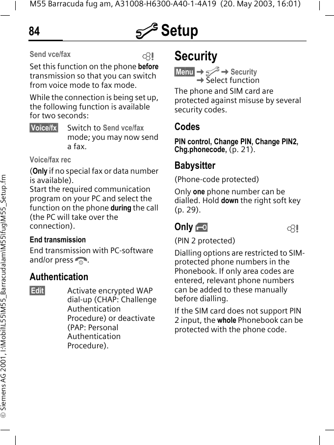 m Setup84M55 Barracuda fug am, A31008-H6300-A40-1-4A19  (20. May 2003, 16:01)&copy; Siemens AG 2001, I:\Mobil\L55\M55_Barracuda\am\M55\fug\M55_Setup.fmSend vce/faxSet this function on the phone before transmission so that you can switch from voice mode to fax mode.While the connection is being set up, the following function is available for two seconds:&sect;Voice/fx&sect; Switch to Send vce/fax mode; you may now send a fax.Voice/fax rec(Only if no special fax or data number is available). Start the required communication program on your PC and select the function on the phone during the call (the PC will take over the connection).End transmissionEnd transmission with PC-software and/or press B.Authentication&sect;Edit&sect; Activate encrypted WAP dial-up (CHAP: Challenge Authentication Procedure) or deactivate (PAP: Personal Authentication Procedure).Security&sect;Menu&sect;KmKSecurity KSelect functionThe phone and SIM card are protected against misuse by several security codes.CodesPIN control, Change PIN, Change PIN2, Chg.phonecode, (p. 21).Babysitter(Phone-code protected)Only one phone number can be dialled. Hold down the right soft key (p. 29).Only &sbquo;(PIN 2 protected)Dialling options are restricted to SIM-protected phone numbers in the Phonebook. If only area codes are entered, relevant phone numbers can be added to these manually before dialling.If the SIM card does not support PIN 2 input, the whole Phonebook can be protected with the phone code.LL