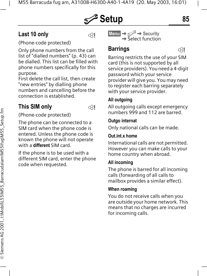 m Setup 85M55 Barracuda fug am, A31008-H6300-A40-1-4A19  (20. May 2003, 16:01)&copy; Siemens AG 2001, I:\Mobil\L55\M55_Barracuda\am\M55\fug\M55_Setup.fmLast 10 only(Phone-code protected)Only phone numbers from the call list of "dialled numbers" (p. 43) can be dialled. This list can be filled with phone numbers specifically for this purpose.First delete the call list, then create "new entries" by dialling phone numbers and cancelling before the connection is established.This SIM only(Phone-code protected)The phone can be connected to a SIM card when the phone code is entered. Unless the phone code is known the phone will not operate with a different SIM card.If the phone is to be used with a different SIM card, enter the phone code when requested.&sect;Menu&sect;KmKSecurity KSelect functionBarringsBarring restricts the use of your SIM card (this is not supported by all service providers). You need a 4-digit password which your service provider will give you. You may need to register each barring separately with your service provider.All outgoingAll outgoing calls except emergency numbers 999 and 112 are barred.Outgo internatOnly national calls can be made.Out.int.x homeInternational calls are not permitted. However you can make calls to your home country when abroad.All incomingThe phone is barred for all incoming calls (forwarding of all calls to mailbox provides a similar effect).When roamingYou do not receive calls when you are outside your home network. This means that no charges are incurred for incoming calls.LLL