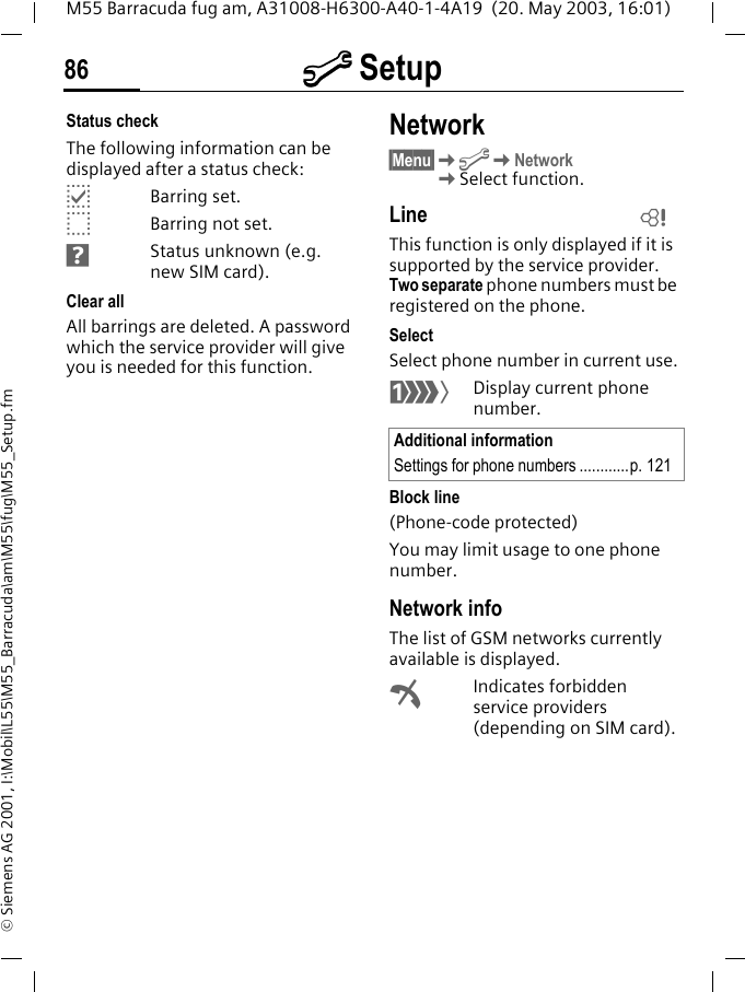 m Setup86M55 Barracuda fug am, A31008-H6300-A40-1-4A19  (20. May 2003, 16:01)&copy; Siemens AG 2001, I:\Mobil\L55\M55_Barracuda\am\M55\fug\M55_Setup.fmStatus checkThe following information can be displayed after a status check:pBarring set.oBarring not set.sStatus unknown (e.g. new SIM card).Clear allAll barrings are deleted. A password which the service provider will give you is needed for this function.Network&sect;Menu&sect;KmKNetwork KSelect function.LineThis function is only displayed if it is supported by the service provider. Two separate phone numbers must be registered on the phone.SelectSelect phone number in current use.&lsquo;Display current phone number.Block line(Phone-code protected)You may limit usage to one phone number.Network infoThe list of GSM networks currently available is displayed.&sup2;Indicates forbidden service providers (depending on SIM card).Additional informationSettings for phone numbers ............p. 121L