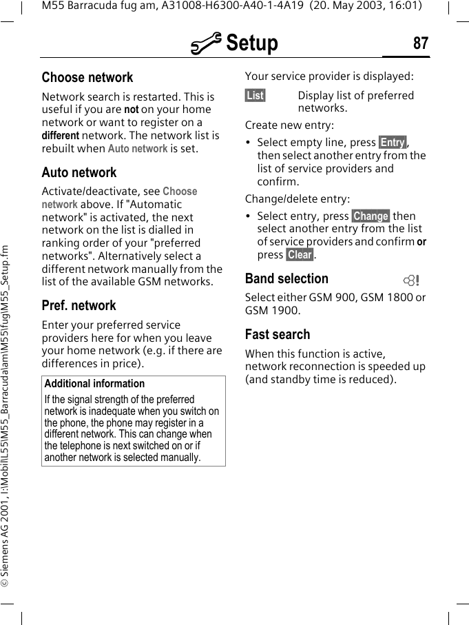 m Setup 87M55 Barracuda fug am, A31008-H6300-A40-1-4A19  (20. May 2003, 16:01)&copy; Siemens AG 2001, I:\Mobil\L55\M55_Barracuda\am\M55\fug\M55_Setup.fmChoose networkNetwork search is restarted. This is useful if you are not on your home network or want to register on a different network. The network list is rebuilt when Auto network is set.Auto network Activate/deactivate, see Choose network above. If "Automatic network" is activated, the next network on the list is dialled in ranking order of your "preferred networks". Alternatively select a different network manually from the list of the available GSM networks.Pref. network Enter your preferred service providers here for when you leave your home network (e.g. if there are differences in price).Your service provider is displayed:&sect;List&sect; Display list of preferred networks.Create new entry: &bull; Select empty line, press &sect;Entry&sect;, then select another entry from the list of service providers and confirm.Change/delete entry:&bull; Select entry, press &sect;Change&sect; then select another entry from the list of service providers and confirm or press &sect;Clear&sect;.Band selectionSelect either GSM 900, GSM 1800 or GSM 1900.Fast searchWhen this function is active, network reconnection is speeded up (and standby time is reduced).Additional informationIf the signal strength of the preferred network is inadequate when you switch on the phone, the phone may register in a different network. This can change when the telephone is next switched on or if another network is selected manually.L