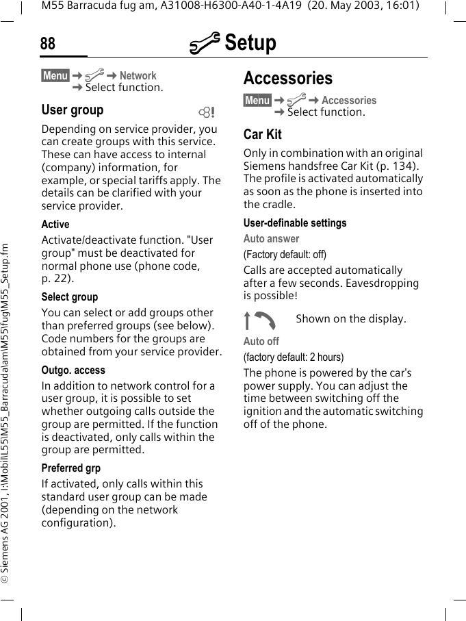 m Setup88M55 Barracuda fug am, A31008-H6300-A40-1-4A19  (20. May 2003, 16:01)&copy; Siemens AG 2001, I:\Mobil\L55\M55_Barracuda\am\M55\fug\M55_Setup.fm&sect;Menu&sect;KmKNetwork KSelect function.User groupDepending on service provider, you can create groups with this service. These can have access to internal (company) information, for example, or special tariffs apply. The details can be clarified with your service provider.ActiveActivate/deactivate function. "User group" must be deactivated for normal phone use (phone code, p. 22).Select groupYou can select or add groups other than preferred groups (see below). Code numbers for the groups are obtained from your service provider.Outgo. accessIn addition to network control for a user group, it is possible to set whether outgoing calls outside the group are permitted. If the function is deactivated, only calls within the group are permitted.Preferred grpIf activated, only calls within this standard user group can be made (depending on the network configuration).Accessories&sect;Menu&sect;KmKAccessoriesKSelect function.Car KitOnly in combination with an original Siemens handsfree Car Kit (p. 134). The profile is activated automatically as soon as the phone is inserted into the cradle.User-definable settingsAuto answer (Factory default: off)Calls are accepted automatically after a few seconds. Eavesdropping is possible!&plusmn;Shown on the display.Auto off(factory default: 2 hours)The phone is powered by the car's power supply. You can adjust the time between switching off the ignition and the automatic switching off of the phone.L