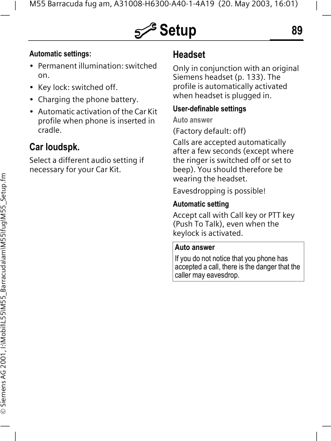 m Setup 89M55 Barracuda fug am, A31008-H6300-A40-1-4A19  (20. May 2003, 16:01)&copy; Siemens AG 2001, I:\Mobil\L55\M55_Barracuda\am\M55\fug\M55_Setup.fmAutomatic settings:&bull; Permanent illumination: switched on.&bull; Key lock: switched off. &bull; Charging the phone battery.&bull; Automatic activation of the Car Kit profile when phone is inserted in cradle.Car loudspk.Select a different audio setting if necessary for your Car Kit.HeadsetOnly in conjunction with an original Siemens headset (p. 133). The profile is automatically activated when headset is plugged in. User-definable settingsAuto answer (Factory default: off)Calls are accepted automatically after a few seconds (except where the ringer is switched off or set to beep). You should therefore be wearing the headset. Eavesdropping is possible!Automatic settingAccept call with Call key or PTT key (Push To Talk), even when the keylock is activated.Auto answerIf you do not notice that you phone has accepted a call, there is the danger that the caller may eavesdrop.
