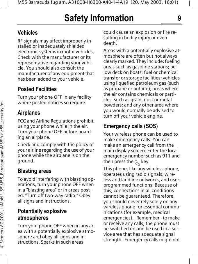 Safety Information 9M55 Barracuda fug am, A31008-H6300-A40-1-4A19  (20. May 2003, 16:01)&copy; Siemens AG 2001, I:\Mobil\L55\M55_Barracuda\am\M55\fug\c55_security.fmVehiclesRF signals may affect improperly in-stalled or inadequately shielded electronic systems in motor vehicles. Check with the manufacturer or its representative regarding your vehi-cle. You should also consult the manufacturer of any equipment that has been added to your vehicle.Posted FacilitiesTurn your phone OFF in any facility where posted notices so require.AirplanesFCC and Airline Regulations prohibit using your phone while in the air. Turn your phone OFF before board-ing an airplane.Check and comply with the policy of your airline regarding the use of your phone while the airplane is on the ground.Blasting areasTo avoid interfering with blasting op-erations, turn your phone OFF when in a &ldquo;blasting area&rdquo; or in areas post-ed: &ldquo;Turn off two-way radio.&rdquo; Obey all signs and instructions.Potentially explosive atmospheresTurn your phone OFF when in any ar-ea with a potentially explosive atmo-sphere and obey all signs and in-structions. Sparks in such areas could cause an explosion or fire re-sulting in bodily injury or even death.Areas with a potentially explosive at-mosphere are often but not always clearly marked. They include: fueling areas such as gasoline stations; be-low deck on boats; fuel or chemical transfer or storage facilities; vehicles using liquefied petroleum gas (such as propane or butane); areas where the air contains chemicals or parti-cles, such as grain, dust or metal powders; and any other area where you would normally be advised to turn off your vehicle engine.Emergency calls (SOS)Your wireless phone can be used to make emergency calls. You can make an emergency call from the main display screen. Enter the local emergency number such as 911 and then press the A keyThis phone, like any wireless phone, operates using radio signals, wire-less and landline networks, and user-programmed functions. Because of this, connections in all conditions cannot be guaranteed. Therefore, you should never rely solely on any wireless phone for essential commu-nications (for example, medical emergencies).   Remember - to make or receive any calls, the phone must be switched on and be used in a ser-vice area that has adequate signal strength.  Emergency calls might not 