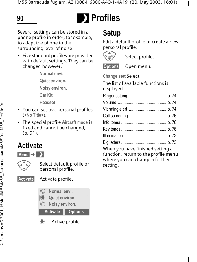 ~ Profiles90M55 Barracuda fug am, A31008-H6300-A40-1-4A19  (20. May 2003, 16:01)&copy; Siemens AG 2001, I:\Mobil\L55\M55_Barracuda\am\M55\fug\M55_Profile.fm~ Profiles Several settings can be stored in a phone profile in order, for example, to adapt the phone to the surrounding level of noise.&bull; Five standard profiles are provided with default settings. They can be changed however: Normal envi.Quiet environ.Noisy environ.Car KitHeadset&bull; You can set two personal profiles (<No Title>).&bull; The special profile Aircraft mode is fixed and cannot be changed, (p. 91).Activate&sect;Menu&sect;K~GSelect default profile or personal profile.&sect;Activate&sect; Activate profile.&frac12; Active profile.SetupEdit a default profile or create a new personal profile:GSelect profile.&sect;Options&sect; Open menu.Change sett.Select.The list of available functions is displayed:Ringer setting  ...................................p. 74Volume .............................................p. 74Vibrating alert  ...................................p. 74Call screening ...................................p. 76Info tones ..........................................p. 76Key tones ..........................................p. 76Illumination ........................................p. 73Big letters ..........................................p. 73When you have finished setting a function, return to the profile menu where you can change a further setting.&frac34;Normal envi.&frac12;Quiet environ.&frac34; Noisy environ.Activate Options