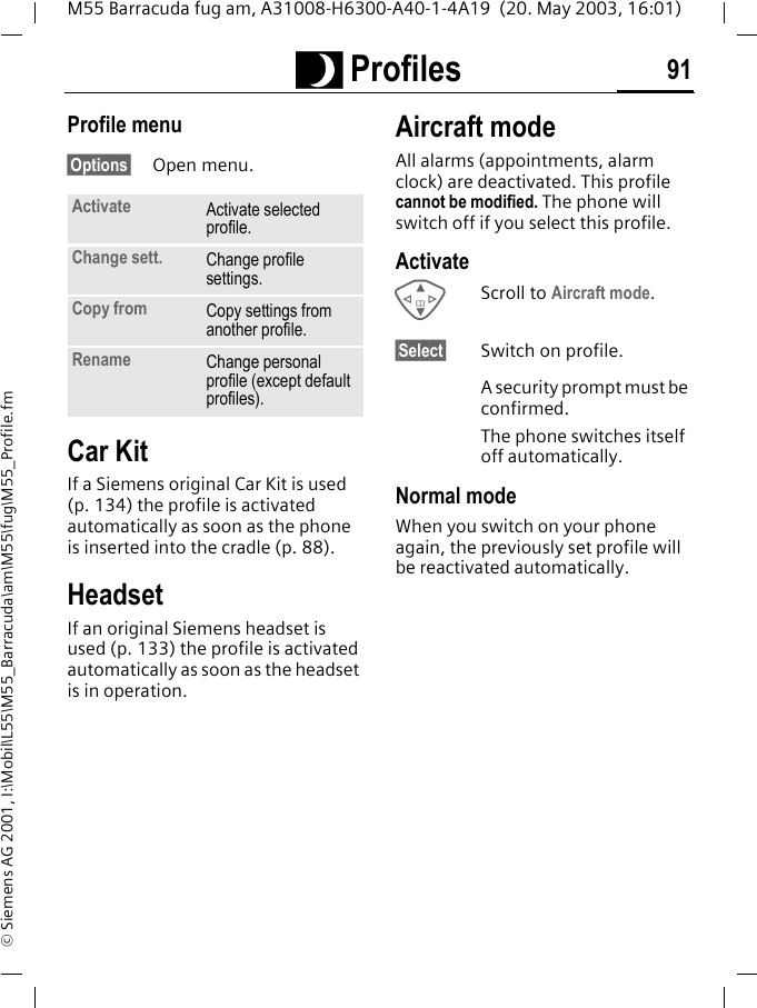 ~ Profiles 91M55 Barracuda fug am, A31008-H6300-A40-1-4A19  (20. May 2003, 16:01)&copy; Siemens AG 2001, I:\Mobil\L55\M55_Barracuda\am\M55\fug\M55_Profile.fmProfile menu&sect;Options&sect; Open menu.Car Kit If a Siemens original Car Kit is used (p. 134) the profile is activated automatically as soon as the phone is inserted into the cradle (p. 88).HeadsetIf an original Siemens headset is used (p. 133) the profile is activated automatically as soon as the headset is in operation.Aircraft modeAll alarms (appointments, alarm clock) are deactivated. This profile cannot be modified. The phone will switch off if you select this profile.ActivateGScroll to Aircraft mode.&sect;Select&sect; Switch on profile.A security prompt must be confirmed. The phone switches itself off automatically.Normal modeWhen you switch on your phone again, the previously set profile will be reactivated automatically.Activate Activate selected profile.Change sett. Change profile settings.Copy from Copy settings from another profile.Rename Change personal profile (except default profiles).